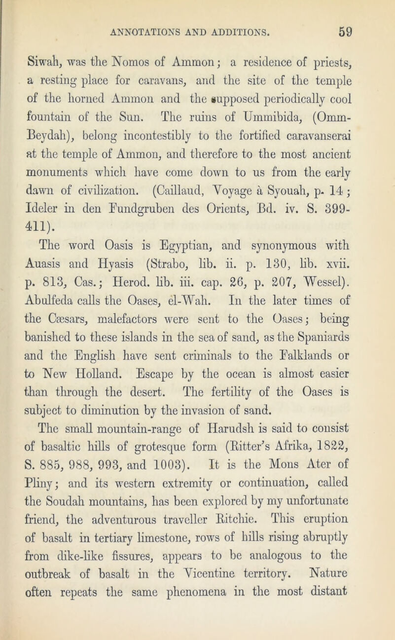 Siwah, was the Nomos of Ammon; a residence of priests, a resting place for caravans, and the site of the temple of the horned Ammon and the supposed periodically cool fountain of the Sun. The ruins of Ummibida, (Omm- Beydah), belong incontestibly to the fortified caravanserai at the temple of Ammon, and therefore to the most ancient monuments which have come down to us from the early dawn of civilization. (Caillaud, Voyage a Syouah, p. 14 ; Ideler in den Eundgruben des Orients, Bd. iv. S. 399- 411). The word Oasis is Egyptian, and synonymous with Auasis and Hyasis (Strabo, lib. ii. p. 130, lib. xvii. p. 813, Cas.; Herod, lib. iii. cap. 26, p. 207, Wessel). Abulfeda calls the Oases, el-Wah. In the later times of the Ciesars, malefactors were sent to the Oases; being banished to these islands in the sea of sand, as the Spaniards and the English have sent criminals to the Ealklands or to New Holland. Escape by the ocean is almost easier than through the desert. The fertility of the Oases is subject to diminution by the invasion of sand. The small mountain-range of Harudsh is said to consist of basaltic hills of grotesque form (Bitter’s Afrika, 1822, S. 885, 988, 993, and 1003). It is the Mons Ater of Pliny; and its western extremity or continuation, called the Soudah mountains, has been explored by my unfortunate friend, the adventurous traveller Bitchie. This eruption of basalt in tertiary limestone, rows of bills rising abruptly from dike-like fissures, appears to be analogous to the outbreak of basalt in the Vicentine territory. Nature often repeats the same phenomena in the most distant