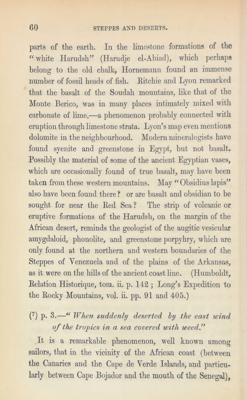 parts of the earth. In the limestone formations of the “ white Harudsh” (Harudje el-Abiad), which perhaps belong to the old chalk, Hornemann found an immense number of fossil heads of fish. Ritchie and Lyon remarked that the basalt of the Soudah mountains, like that of the Monte Berico, was in many places intimately mixed with carbonate of lime,—a phenomenon probably connected with eruption through limestone strata. Lyon’s map even mentions dolomite in the neighbourhood. Modern mineralogists have found syenite and greenstone in Egypt, but not basalt. Possibly the material of some of the ancient Egyptian vases, winch are occasionally found of true basalt, may have been taken from these western mountains. May “ Obsidius lapis” also have been found there ? or are basalt and obsidian to be sought for near the Red Sea ? The strip of volcanic or eruptive formations of the Harudsh, on the margin of the African desert, reminds the geologist of the augitic vesicular amygdaloid, phonolite, and greenstone porpyhry, which are only found at the northern and western boundaries of the Steppes of Venezuela and of the plains of the Arkansas, as it were on the hills of the ancient coast line. (Humboldt, Relation Historique, tom. ii. p. 142 ; Long's Expedition to the Rocky Mountains, vol. ii. pp. 91 and 405.) C7) p. 3.—“ When suddenly deserted by the east wind of the tropics in a sea covered with weed.,} .It is a remarkable phenomenon, w-ell known among sailors, that in the vicinity of the African coast (between the Canaries and the Cape de Verde Islands, and particu- larly between Cape Bojador and the mouth of the Senegal),