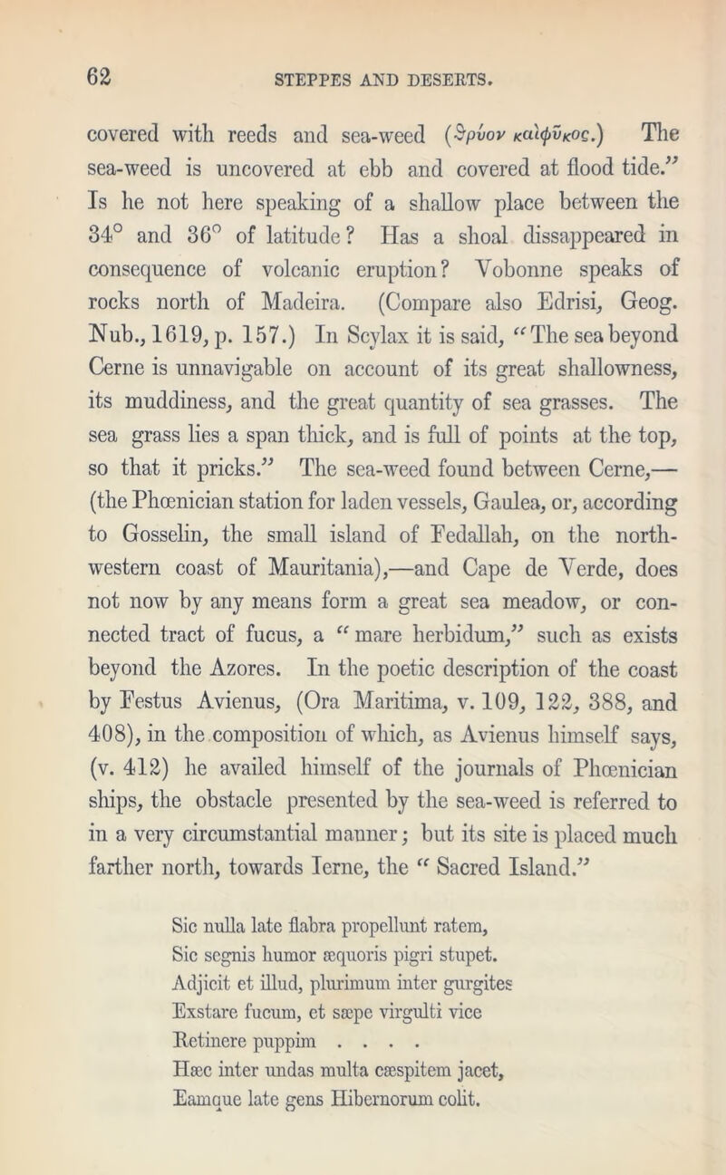 covered with reeds and sea-weed (Spvov Katyv*:oc.) The sea-weed is uncovered at ebb and covered at flood tide/7 Is he not here speaking of a shadow place between the 34° and 36° of latitude ? Has a shoal disappeared in consequence of volcanic eruption? Vobonne speaks of rocks north of Madeira. (Compare also Edrisi, Geog. Nub., 1619, p. 157.) In Scylax it is said, “The sea beyond Cerne is unnavigable on account of its great shallowness, its muddiness, and the great quantity of sea grasses. The sea grass lies a span thick, and is full of points at the top, so that it pricks/7 The sea-weed found between Cerne,— (the Phoenician station for laden vessels, Gaulea, or, according to Gosselin, the small island of Pedallah, on the north- western coast of Mauritania),—and Cape de Verde, does not now by any means form a great sea meadow, or con- nected tract of fucus, a “ mare herbidum,77 such as exists beyond the Azores. In the poetic description of the coast by Pestus Avienus, (Ora Maritima, v. 109, 122, 388, and 408), in the composition of which, as Avienus himself says, (v. 412) he availed himself of the journals of Phoenician ships, the obstacle presented by the sea-weed is referred to in a very circumstantial manner; but its site is placed much farther north, towards Ierne, the “ Sacred Island.77 Sic nulla late flabra propellunt ratera, Sic segnis humor acquoris pigri stupet. Adjicit et illud, plurimum inter gurgites Exstare fucum, et sscpe virgulti vice Retinere puppim .... Haec inter undas multa csespitem jacet, Earoque late gens Hibernorum colit.
