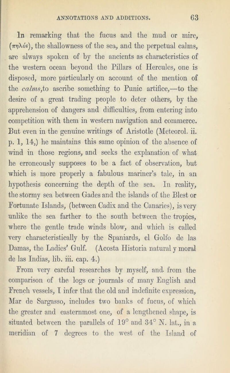 In remarking that the fucus and the mud or mire, (707X09), the shallowness of the sea, and the perpetual calms, are always spoken of by the ancients as characteristics of the western ocean beyond the Pillars of Hercules, one is disposed, more particularly on account of the mention of the calms,to ascribe something to Punic artifice,—to the desire of a great trading people to deter others, by the apprehension of dangers and difficulties, from entering into competition with them in western navigation and commerce. But even in the genuine writings of Aristotle (Meteorol. ii. p. 1, 14,) he maintains this same opinion of the absence of wind in those regions, and seeks the explanation of what he erroneously supposes to be a fact of observation, but which is more properly a fabulous mariner’s tale, in an hypothesis concerning the depth of the sea. In reality, the stormy sea between Cades and the islands of the Blest or Fortunate Islands, (between Cadix and the Canaries), is very unlike the sea farther to the south between the tropics, where the gentle trade winds blow, and which is called very characteristically by the Spaniards, el Golfo de las Damas, the Ladies' Gulf. (Acosta Historia natural y moral de las Indias, lib. iii. cap. 4.) Prom very careful researches by myself, and. from the comparison of the logs or journals of many English and French vessels, I infer that the old and indefinite expression, Mar de Sargasso, includes two banks of fucus, of which the greater and easternmost one, of a lengthened shape, is situated between the parallels of 19° and 34° N. lat., in a meridian of 7 degrees to the west of the Island of