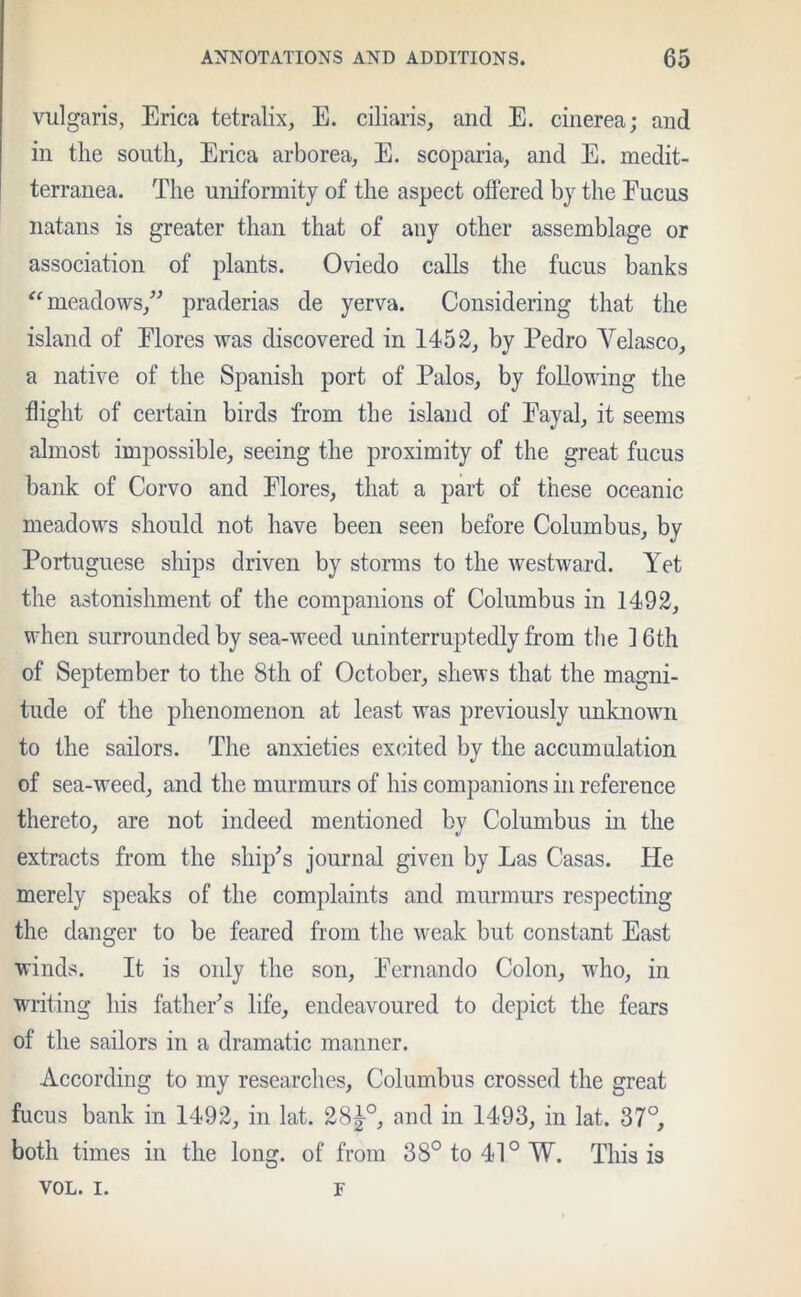 vulgaris, Erica tetralix, E. ciliaris, and E. cinerea; and in the south. Erica arborea, E. scoparia, and E. medit- terranea. The uniformity of the aspect offered by the Fucus natans is greater than that of any other assemblage or association of plants. Oviedo calls the fucus banks “meadows,” praderias de yerva. Considering that the island of Flores was discovered in 1452, by Pedro Yelasco, a native of the Spanish port of Palos, by following the flight of certain birds from the island of Fayal, it seems almost impossible, seeing the proximity of the great fucus bank of Corvo and Flores, that a part of these oceanic meadows should not have been seen before Columbus, by Portuguese ships driven by storms to the westward. Yet the astonishment of the companions of Columbus in 1492, when surrounded by sea-weed uninterruptedly from the 16th of September to the 8th of October, shews that the magni- tude of the phenomenon at least was previously unknown to the sailors. The anxieties excited by the accumulation of sea-weed, and the murmurs of his companions in reference thereto, are not indeed mentioned by Columbus in the extracts from the ship's journal given by Las Casas. He merely speaks of the complaints and murmurs respecting the danger to be feared from the weak but constant East winds. It is only the son, Fernando Colon, who, in writing his father's life, endeavoured to depict the fears of the sailors in a dramatic manner. According to my researches, Columbus crossed the great fucus bank in 1492, in lat. 28|-0, and in 1493, in lat. 37°, both times in the long, of from 38° to 41° W. This is VOL. i. F