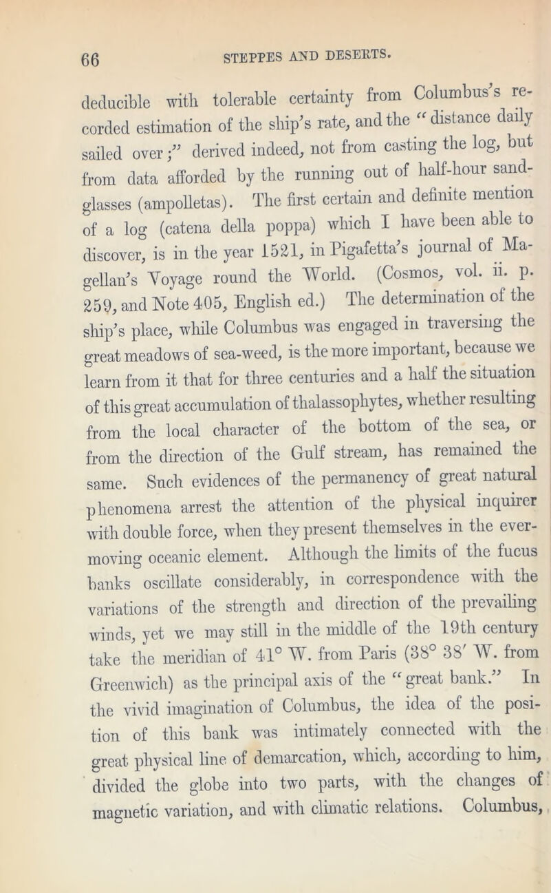 deducible with tolerable certainty from Columbuses re- corded estimation of the ship’s rate, and the distance daily sailed over j” derived indeed, not from casting the log, but from data afforded by the running out of half-hour sand- glasses (ampolletas). The first certain and definite mention of a log (catena della poppa) which I have been able to discover, is in the year 1521, in Pigafetta’s journal of Ma- gellan’s Voyage round the World. (Cosmos, vol. n. p. 259, and Note 405, English ed.) The determination of the ship’s place, while Columbus was engaged in traversing the great meadows of sea-weed, is the more important, because we learn from it that for three centuries and a half the situation of this great accumulation of thalassophytes, whether resulting from the local character of the bottom of the sea, or from the direction of the Gulf stream, has remained the same. Such evidences of the permanency of great natural phenomena arrest the attention of the physical inquirer with double force, when they present themselves in the ever- moving oceanic element. Although the limits of the fucus banks oscillate considerably, in correspondence with the variations of the strength and direction of the prevailing winds, yet we may still in the middle of the 19th century take the meridian of 41° W. from Paris (38° 38' W. from Greenwich) as the principal axis of the great bank. In the vivid imagination of Columbus, the idea of the posi- tion of this bank was intimately connected with the great physical line of demarcation, which, accoidmg to him, divided the globe into two parts, with the changes of magnetic variation, and with climatic relations. Columbus,