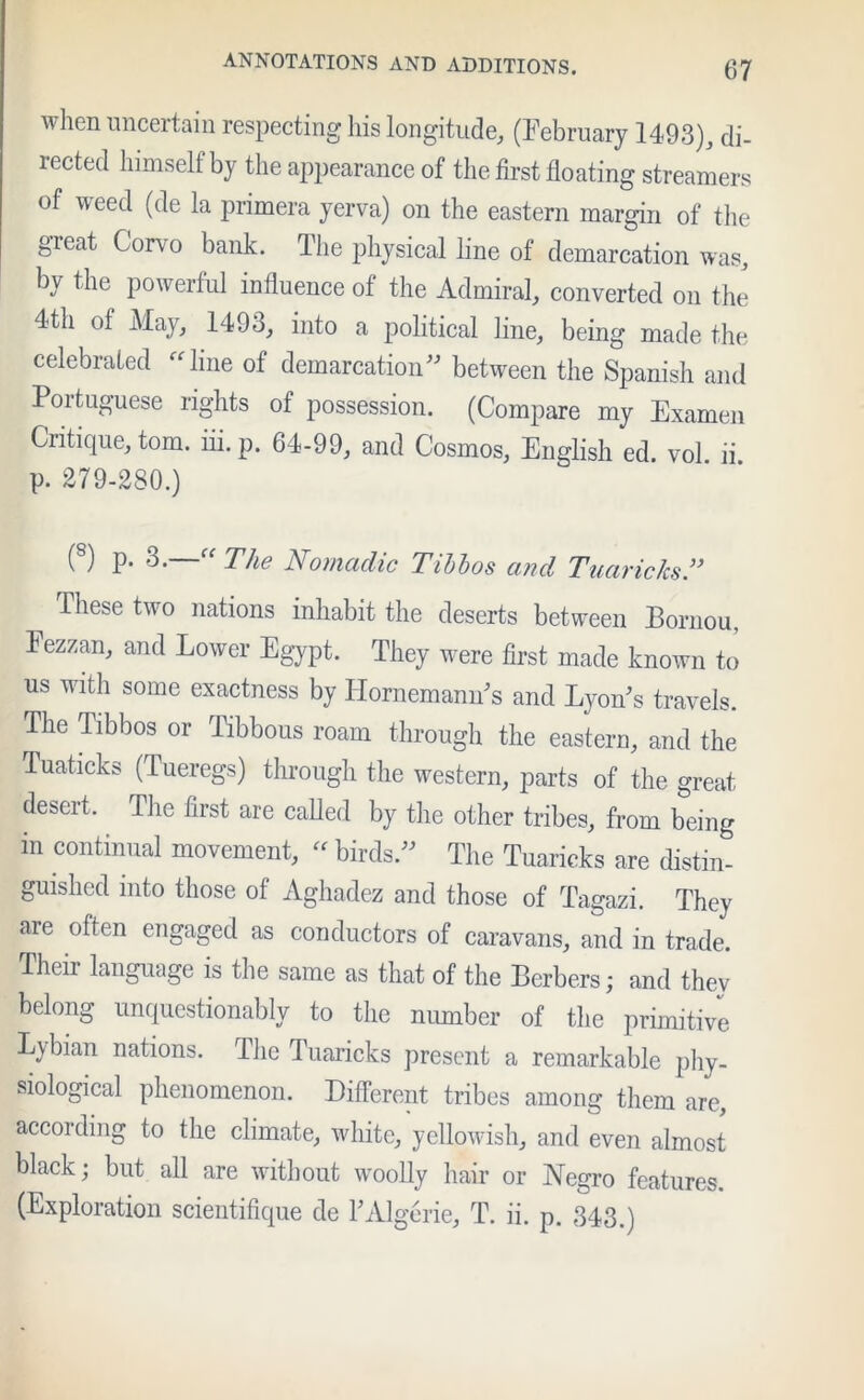 when uncertain respecting his longitude, (February 1493), di- rected himself by the appearance of the first floating streamers of weed (de la primera yerva) on the eastern margin of the I §Teat Corvo bank- Tlie physical line of demarcation was, by the powerful influence of the Admiral, converted on the 4th of May, 1493, into a political line, being made the celebrated  line of demarcation between the Spanish and Portuguese rights of possession. (Compare my Examen Critique, tom. iii.p. 64-99, and Cosmos, English ed. vol li p. 279-280.) (s) P- 3.—“ The Nomadic Tibbos and Tuaricks.” These two nations inhabit the deserts between Bornou, Fezzan, and Lower Egypt. They were first made known to us with some exactness by Hornemann's and Lyon's travels. The Tibbos or Tibbous roam through the eastern, and the Tuaticks (Tueregs) through the western, parts of the great desert. The first are called by the other tribes, from being in continual movement, - birds. The Tuaricks are distin- guished into those of Aghadez and those of Tagazi. They are often engaged as conductors of caravans, and in trade. Their language is the same as that of the Berbers; and they belong unquestionably to the number of the primitive Lybian nations. The Tuaricks present a remarkable phy- siological phenomenon. Different tribes among them are, according to the climate, white, yellowish, and even almost black; but all are without woolly hair or Negro features. (Exploration scientifique de PAlgerie, T. ii. p. 343.)