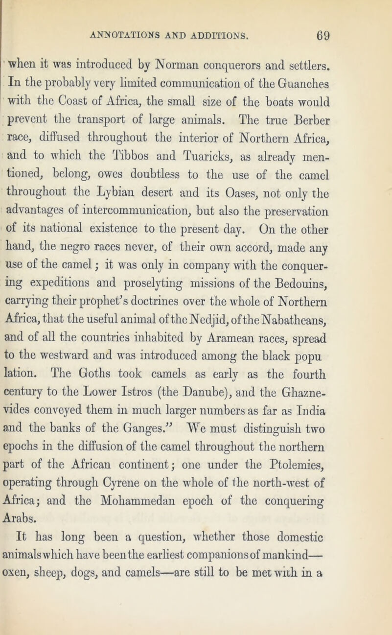 when it was introduced by Norman conquerors and settlers. In the probably very limited communication of the Guanches with the Coast of Africa, the small size of the boats would prevent the transport of large animals. The true Berber race, diffused throughout the interior of Northern Africa, and to which the Tibbos and Tuaricks, as already men- tioned, belong, owes doubtless to the use of the camel throughout the Lybian desert and its Oases, not only the advantages of intercommunication, but also the preservation of its national existence to the present day. On the other hand, the negro races never, of their own accord, made any use of the camel; it was only in company with the conquer- ing expeditions and proselyting missions of the Bedouins, carrying their prophet's doctrines over the whole of Northern Africa, that the useful animal of the Nedjid, oftheNabatheans, and of all the countries inhabited by Aramean races, spread to the westward and was introduced among the black popu lation. The Goths took camels as early as the fourth century to the Lower Istros (the Danube), and the Ghazne- vides conveyed them in much larger numbers as far as India and the banks of the Ganges. We must distinguish two epochs in the diffusion of the camel throughout the northern part of the African continent; one under the Ptolemies, operating through Cyrene on the whole of the north-west of Africa; and the Mohammedan epoch of the conquering Arabs. It has long been a question, whether those domestic animals which have been the earliest companions of mankind— oxen, sheep, dogs, and camels—are still to be met with in a