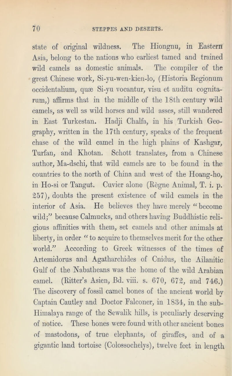 state of original wildness. The Hiongnu, in Eastern Asia, belong to the nations who earliest tamed and trained wild camels as domestic animals. The compiler of the great Chinese work, Si-yu-wen-kien-lo, (Historia Regionum occidentalium, quae Si-yu vocantur, visu et auditu cognita- rum,) affirms that in the middle of the 18th century wild camels, as well as wild horses and wild asses, still wandered in East Turkestan. Hadji Chalfa, in his Turkish Geo- graphy, written in the 17th century, speaks of the frequent chase of the wild camel in the high plains of Kashgar, Turfan, and Kliotan. Schott translates, from a Chinese author, Ma-dschi, that wild camels are to be found in the countries to the north of China and west of the Hoang-ho, in Ho-si or Tangut. Cuvier alone (Regne Animal, T. i. p. 257), doubts the present existence of wild camels in the interior of Asia. He believes they have merely “ become wild;” because Calmucks, and others having Buddhistic reli- gious affinities with them, set camels and other animals at liberty, in order “ to acquire to themselves merit for the other world.” According to Greek witnesses of the times of Artemidorus and Agatharchides of Cnidus, the Ailanitic Gulf of the Nabatheans was the home of the wild Arabian camel. (Ritter’s Asien, Bd. viii. s. 670, 672, and 746.) The discovery of fossil camel bones of the ancient world bv Captain Cautley and Doctor Falconer, in 1834, in the sub- Himalaya range of the Sewalik hills, is peculiarly deserving of notice. These bones were found with other ancient bones of mastodons, of true elephants, of giraffes, and of a gigantic land tortoise (Colossochelys), twelve feet in length