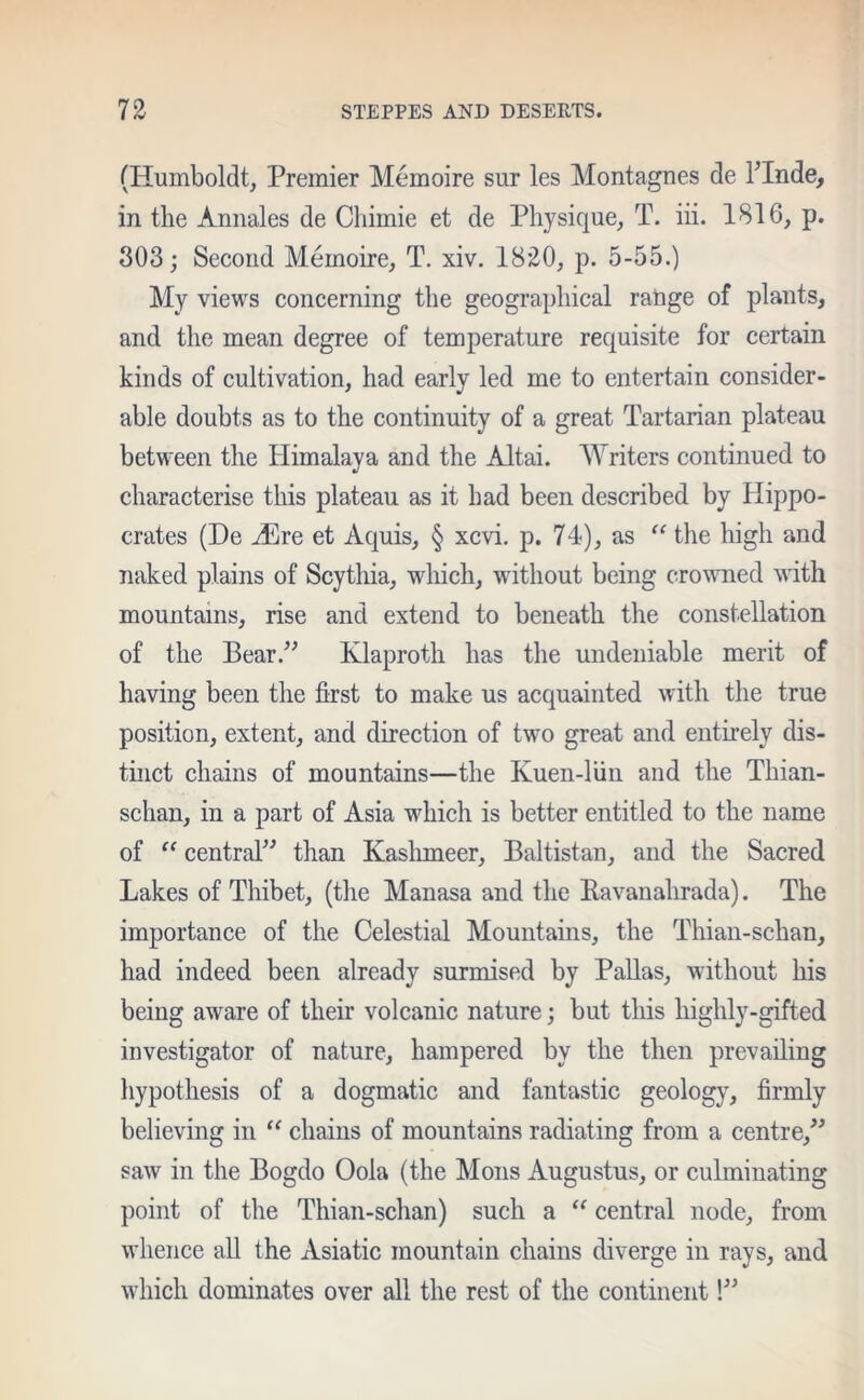 (Humboldt, Premier Memoire sur les Montagnes de l’lnde, in the Annales de Chimie et de Physique, T. iii. 1816, p. 303; Second Memoire, T. xiv. 1820, p. 5-55.) My views concerning the geographical range of plants, and the mean degree of temperature requisite for certain kinds of cultivation, had early led me to entertain consider- able doubts as to the continuity of a great Tartarian plateau between the Himalaya and the Altai. Writers continued to characterise this plateau as it had been described by Hippo- crates (De vEre et Aquis, § xcvi. p. 74), as “ the high and naked plains of Scythia, which, without being crowned with mountains, rise and extend to beneath the constellation of the Bear.” Klaproth has the undeniable merit of having been the first to make us acquainted with the true position, extent, and direction of two great and entirely dis- tinct chains of mountains—the Kuen-liin and the Thian- schan, in a part of Asia which is better entitled to the name of “ central” than Kashmeer, Baltistan, and the Sacred Lakes of Thibet, (the Manasa and the Ravanahrada). The importance of the Celestial Mountains, the Thian-sclian, had indeed been already surmised by Pallas, without his being aware of their volcanic nature; but this highly-gifted investigator of nature, hampered by the then prevailing hypothesis of a dogmatic and fantastic geology, firmly believing in “ chains of mountains radiating from a centre,” saw in the Bogdo Oola (the Moils Augustus, or culminating point of the Thian-schan) such a “ central node, from whence all the Asiatic mountain chains diverge in rays, and which dominates over all the rest of the continent!”