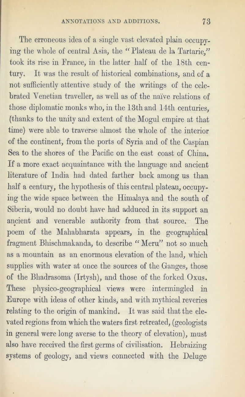 The erroneous idea of a single vast elevated plain occupy- ing the whole of central Asia, the “ Plateau de la Tartaric,” took its rise in Prance, in the latter half of the 18th cen- tury. It was the result of historical combinations, and of a not sufficiently attentive study of the writings of the cele- brated Venetian traveller, as well as of the naive relations of those diplomatic monks who, in the 13th and 14th centuries, (thanks to the unity and extent of the Mogul empire at that time) were able to traverse almost the whole of the interior of the continent, from the ports of Syria and of the Caspian Sea to the shores of the Pacific on the east coast of China. If a more exact acquaintance with the language and ancient literature of India had dated farther back among us than half a century, the hypothesis of this central plateau, occupy- ing the wide space between the Himalaya and the south of Siberia, would no doubt have had adduced in its support an ancient and venerable authority from that source. The poem of the Mahabharata appears, in the geographical fragment Bhischmakanda, to describe “ Meru” not so much as a mountain as an enormous elevation of the land, which supplies with water at once the sources of the Ganges, those of the Bhadrasoma (Irtysh), and those of the forked Oxus. These physico-geographical views were intermingled in Europe with ideas of other kinds, and with mythical reveries relating to the origin of mankind. It was said that the ele- vated regions from which the waters first retreated, (geologists in general were long averse to the theory of elevation), must also have received the first germs of civilisation. Hebraizing systems of geology, and views connected with the Deluge