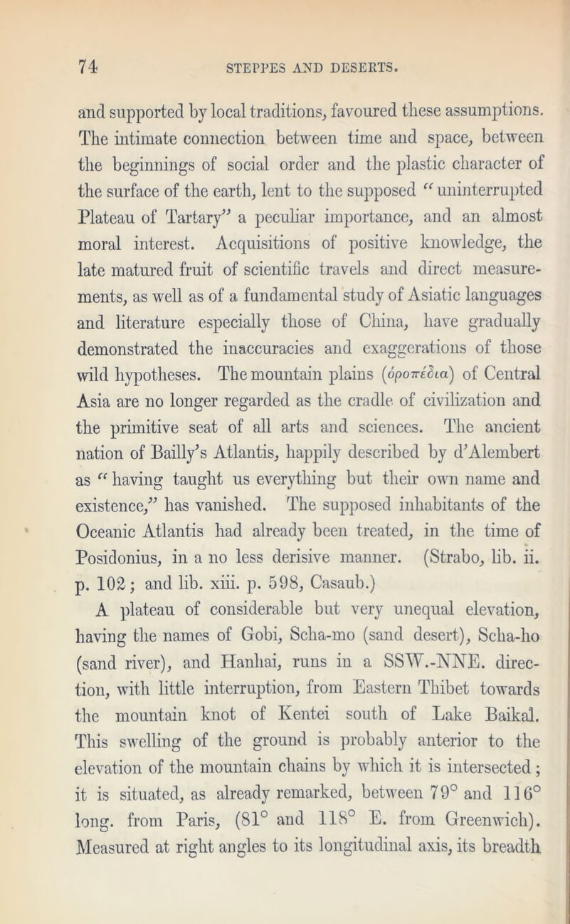 and supported by local traditions, favoured these assumptions. The ultimate connection between time and space, between the beginnings of social order and the plastic character of the surface of the earth, lent to the supposed “ uninterrupted Plateau of Tartary5'’ a peculiar importance, and an almost moral interest. Acquisitions of positive knowledge, the late matured fruit of scientific travels and direct measure- ments, as well as of a fundamental study of Asiatic languages and literature especially those of China, have gradually demonstrated the inaccuracies and exaggerations of those wild hypotheses. The mountain plains (opoTredia) of Central Asia are no longer regarded as the cradle of civilization and the primitive seat of all arts and sciences. The ancient nation of Bailly5s Atlantis, happily described by d5Alembert as “ having taught us everything but their own name and existence/5 has vanished. The supposed inhabitants of the Oceanic Atlantis had already been treated, in the time of Posidonius, in a no less derisive manner. (Strabo, lib. ii. p. 102; and lib. xiii. p. 598, Casaub.) A plateau of considerable but very unequal elevation, having the names of Gobi, Scha-mo (sand desert), Scha-ho (sand river), and Hanhai, runs in a SSW.-NNE. direc- tion, with little interruption, from Eastern Thibet towards the mountain knot of Kentei south of Lake Baikal. This swelling of the ground is probably anterior to the elevation of the mountain chains by which it is intersected; it is situated, as already remarked, between 79° and 116° long, from Paris, (81° and 118° E. from Greenwich). Measured at right angles to its longitudinal axis, its breadth.