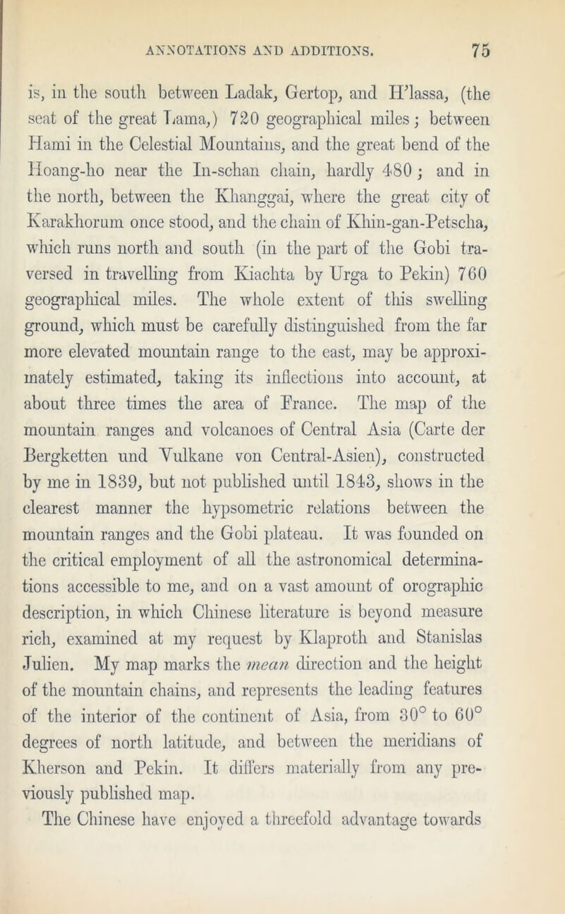 is, in the south between Ladak, Gertop, and HTassa, (the seat of the great Lama,) 720 geographical miles; between Hami in the Celestial Mountains, and the great bend of the lloang-ho near the In-schan chain, hardly 480 ; and in the north, between the Khanggai, where the great city of Karakhorum once stood, and the chain of Khin-gan-Petscha, which runs north and south (in the part of the Gobi tra- versed in travelling from Kiachta by Urga to Pekin) 760 geographical miles. The whole extent of this swelling ground, which must be carefully distinguished from the far more elevated mountain range to the east, may be approxi- mately estimated, taking its inflections into account, at about three times the area of France. The map of the mountain ranges and volcanoes of Central Asia (Carte der Bergketten und Yulkane von Central-Asien), constructed by me in 1839, but not published until 1843, shows in the clearest manner the hypsometric relations between the mountain ranges and the Gobi plateau. It was founded on the critical employment of all the astronomical determina- tions accessible to me, and on a vast amount of orographic description, in which Chinese literature is beyond measure rich, examined at my request by Klaproth and Stanislas Julien. My map marks the mean direction and the height of the mountain chains, and represents the leading features of the interior of the continent of Asia, from 30° to 60° degrees of north latitude, and between the meridians of Kherson and Pekin. It differs materially from any pre- viously published map. The Chinese have enjoyed a threefold advantage towards