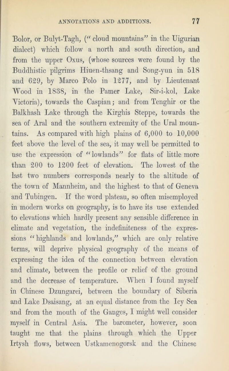 Bolor, or Bulyt-Tagh, (“ cloud mountains” in the Uigurian dialect) which follow a north and south direction, and from the upper Oxus, (whose sources were found by the Buddhistic pilgrims Hiuen-thsang and Song-yun in 518 and 629, by Marco Polo in 1277, and by Lieutenant Wood in 1838, in the Pamer Lake, Sir-i-kol, Lake Victoria), towards the Caspian; and from Tenghir or the Balkhash Lake through the Kirghis Steppe, towards the sea of Aral and the southern extremity of the Ural moun- tains. As compared with high plains of 6,000 to 10,000 feet above the level of the sea, it may well be permitted to use the expression of “ lowlands” for flats of little more than 200 to 1200 feet of elevation. The lowest of the last two numbers corresponds nearly to the altitude of the town of Mannheim, and the highest to that of Geneva and Tubingen. If the word plateau, so often misemployed in modern works on geography, is to have its use extended to elevations which hardly present any sensible difference in climate and vegetation, the indefiniteness of the expres- sions “highlands and lowlands,” which are only relative terms, will deprive physical geography of the means of expressing the idea of the connection between elevation and climate, between the profile or relief of the ground and the decrease of temperature. When I found myself in Chinese Dzungarei, between the boundary of Siberia and Lake Dsaisang, at an equal distance from the Icy Sea and from the mouth of the Ganges, I might well consider myself in Central Asia. The barometer, however, soon taught me that the plains through which the Upper Irtysh flows, between Ustkamcnogorsk and the Chinese