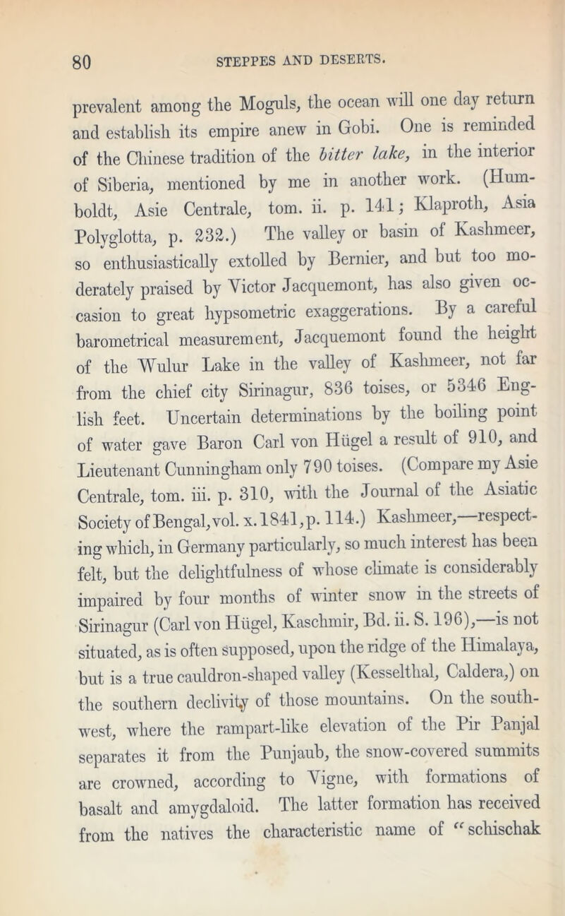 prevalent among the Moguls, the ocean will one clay return and establish its empire anew in Gobi. One is reminded of the Chinese tradition of the bitter lake, in the interior of Siberia, mentioned by me in another work. (Hum- boldt, Asie Centrale, tom. ii. p. 141; Klaproth, Asia Polyglotta, p. 232.) The valley or basin of Kashmeer, so enthusiastically extolled by Bernier, and but too mo- derately praised by Victor Jaccpiemont, has also given oc- casion to great hypsometric exaggerations. By a careful barometrical measurement, Jacquemont found the height of the Wulur Lake in the valley of Kashmeer, not far from the chief city Sirinagur, 836 toises, or 5346 Eng- lish feet. Uncertain determinations by the boiling point of water gave Baron Carl von Iliigel a result of 910, and Lieutenant Cunningham only 790 toises. (Compare my Asie Centrale, tom. iii. p. 310, with the Journal of the Asiatic Society of Bengal, vol. x. 1841, p. 114.) Kashmeer,—respect- ing which, in Germany particularly, so much interest has been felt, but the delightfulness of whose climate is considerably impaired by four months of winter snow in the streets of Sirinagur (Carl von Hiigel, Kasclimir, Bd. ii. S. 196),—is not situated, as is often supposed, upon the ridge of the Himalaya, but is a true cauldron-shaped valley (Kesselthal, Caldera,) on the southern declivity of those mountains. On the south- west, where the rampart-like elevation of the Pir Panjal separates it from the Puivjaub, the snow-covered summits are crowned, according to V igne, with formations of basalt and amygdaloid. The latter formation has received from the natives the characteristic name of u schischak