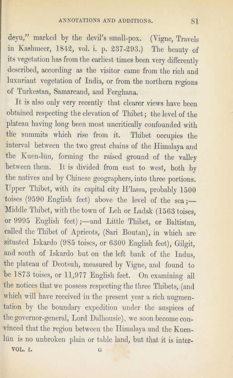 deyu/; marked by the devil’s small-pox. (Vigne, Travels in Kashmeer, 1812, vol. i. p. 237-293.) The beauty of its vegetation has from the earliest times been very differently described, according as the visitor came from the rich and luxuriant vegetation of India, or from the northern regions of Turkestan, Samarcand, and Ferghana. It is also only very recently that clearer views have been obtained respecting the elevation of Thibet; the level of the plateau having long been most uncritically confounded with the summits which rise from it. Thibet occupies the interval between the two great chains of the Himalaya and the Kuen-liin, forming the raised ground of the valley between them. It is divided from east to west, both by the natives and by Chinese geographers, into three portions. Upper Thibet, with its capital city H’lassa, probably 1500 toises (9590 English feet) above the level of the sea;— Middle Thibet, with the town of Leh or Ladak (1563 toises, or 9995 English feet);—and Little Thibet, or Baltistan, called the Thibet of Apricots, (Sari Boutan), in which are situated Iskardo (985 toises, or 6300 English feet), Gilgit, and south of Iskardo but on the left bank of the Indus, the plateau of Deotsuh, measured by Yigne, and found to be 1873 toises, or 11,977 English feet. On examining all the notices that we possess respecting the three Thibets, (and which will have received in the present year a rich augmen- tation by the boundary expedition under the auspices of the governor-general. Lord Dalhousie), we soon become con- vinced that the region between the Himalaya and the Kuen- liin is no unbroken plain or table land, but that it is inter- vol. i. G