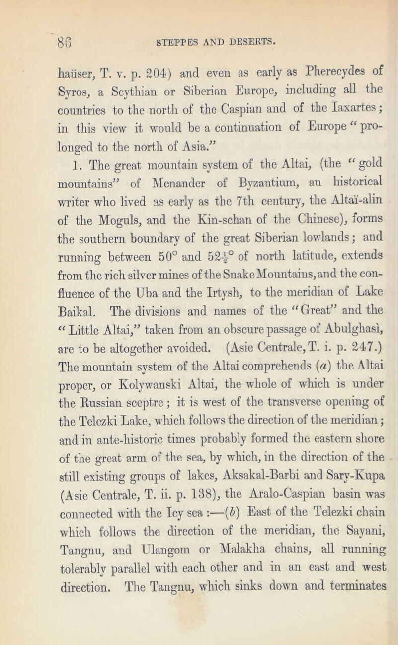 haiiser, T. v. p. 204) and even as early as Pherecydes of Syros, a Scythian or Siberian Europe, including all the countries to the north of the Caspian and of the Iaxartes; in this view it would be a continuation of Europe “ pro- longed to the north of Asia.” 1. The great mountain system of the Altai, (the “ gold mountains” of Menander of Byzantium, an historical writer who lived as early as the 7th century, the Altai-alin of the Moguls, and the Kin-schan of the Chinese), forms the southern boundary of the great Siberian lowlands; and running between 50° and 52^-° of north latitude, extends from the rich silver mines of the Snake Mountains, and the con- fluence of the Uba and the Irtysh, to the meridian of Lake Baikal. The divisions and names of the “ Great” and the “ Little Altai,” taken from an obscure passage of Abulghasi, are to be altogether avoided. (Asie Centrale,T. i. p. 247.) The mountain system of the Altai comprehends (a) the Altai proper, or Kolywanski Altai, the whole of which is under the Prussian sceptre; it is west of the transverse opening of the Telezki Lake, which follows the direction of the meridian; and in ante-historic times probably formed the eastern shore of the great arm of the sea, by which, in the direction of the still existing groups of lakes, Aksakal-Barbi and Sary-Kupa (Asie Centrale, T. ii. p. 138), the Aralo-Caspian basin was connected with the Icy sea :—[b) East of the Telezki chain which follows the direction of the meridian, the Sayani, Tangnu, and Ulangom or Malakha chains, all running tolerably parallel with each other and in an east and west direction. The Tangnu, which sinks down and terminates