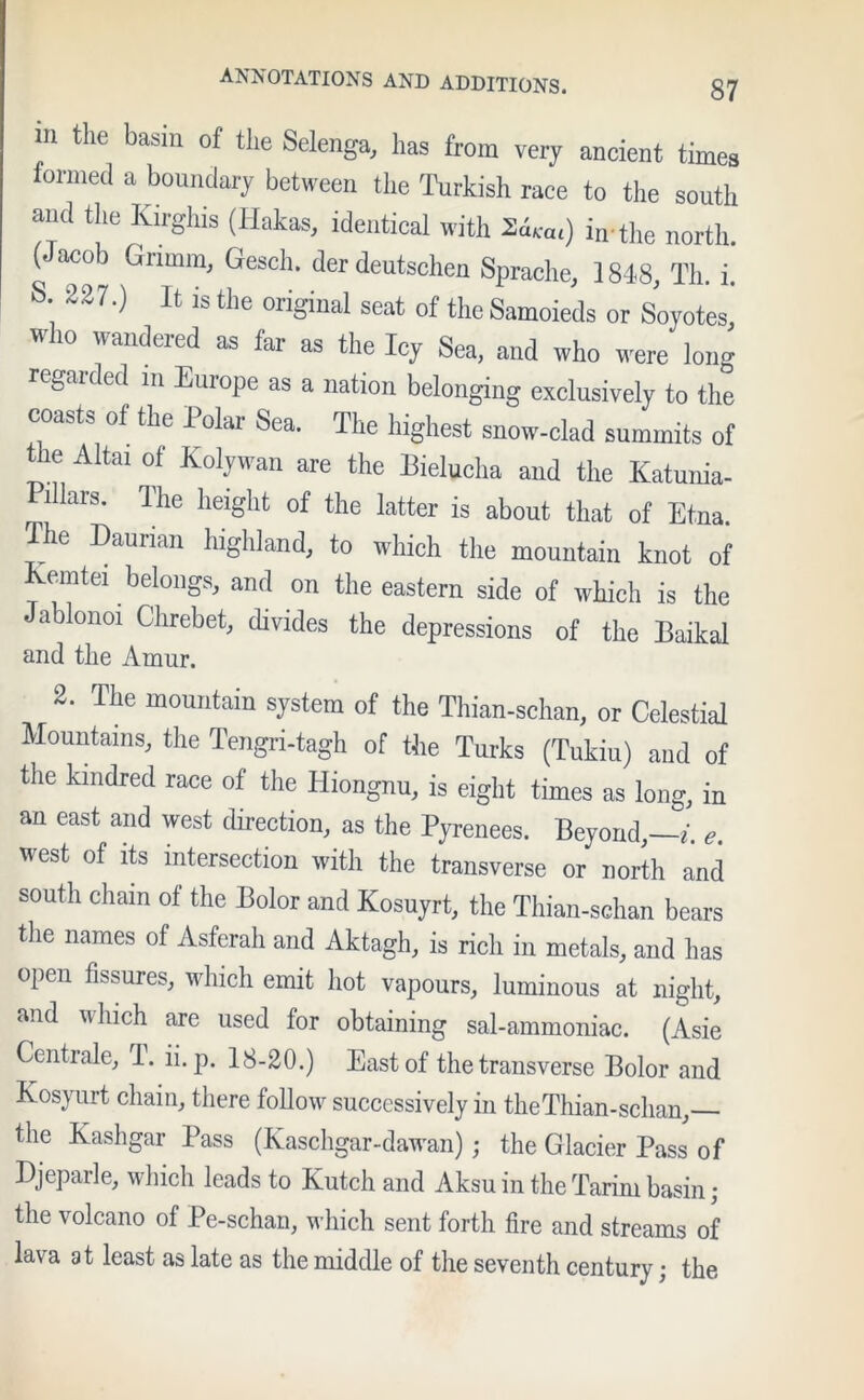 Ill the basin of the Selenga, has from very ancient times formed a boundary between the Turkish race to the south and the Kirghis (Hakas, identical with 2i«u) in the north (Jacob Grimm, Gesch. derdeutschen Sprache, 1848, Th. i.' s. 227.) It is the original seat of the Samoieds or Soyotes, W1° 'andered “ far as the Icy Sea, and who were long regarded m Europe as a nation belonging exclusively to the coasts of the Polar Sea. The highest snow-clad summits of the Altai of Kolywan are the Bielucha and the Katunia- r l lars. The height of the latter is about that of Etna. The Daurian highland, to which the mountain knot of Kemtei belongs, and on the eastern side of which is the Jablonoi Chrebet, divides the depressions of the Baikal and the Amur. 2. The mountain system of the Thian-schan, or Celestial Mountains, the Tengri-tagh of the Turks (Tukiu) and of the kindred race of the Hiongnu, is eight times as long, in an east and west direction, as the Pyrenees. Beyond,—*. e. ttest of its intersection with the transverse or north and south chain of the Bolor and Kosuyrt, the Thian-schan bears the names of Asferah and Aktagh, is rich in metals, and has open fissures, which emit hot vapours, luminous at night, and which are used for obtaining sal-ammoniac. (Asie Centrale, 1. ii. p. 18-20.) East of the transverse Bolor and Kosyurt chain, there follow successively in the Thian-schan, the Kashgar Pass (Kaschgar-dawan); the Glacier Pass of Djeparle, which leads to Kutch and Aksu in the Tarim basin; the volcano of Pe-schan, which sent forth fire and streams of lava at least as late as the middle of the seventh century; the