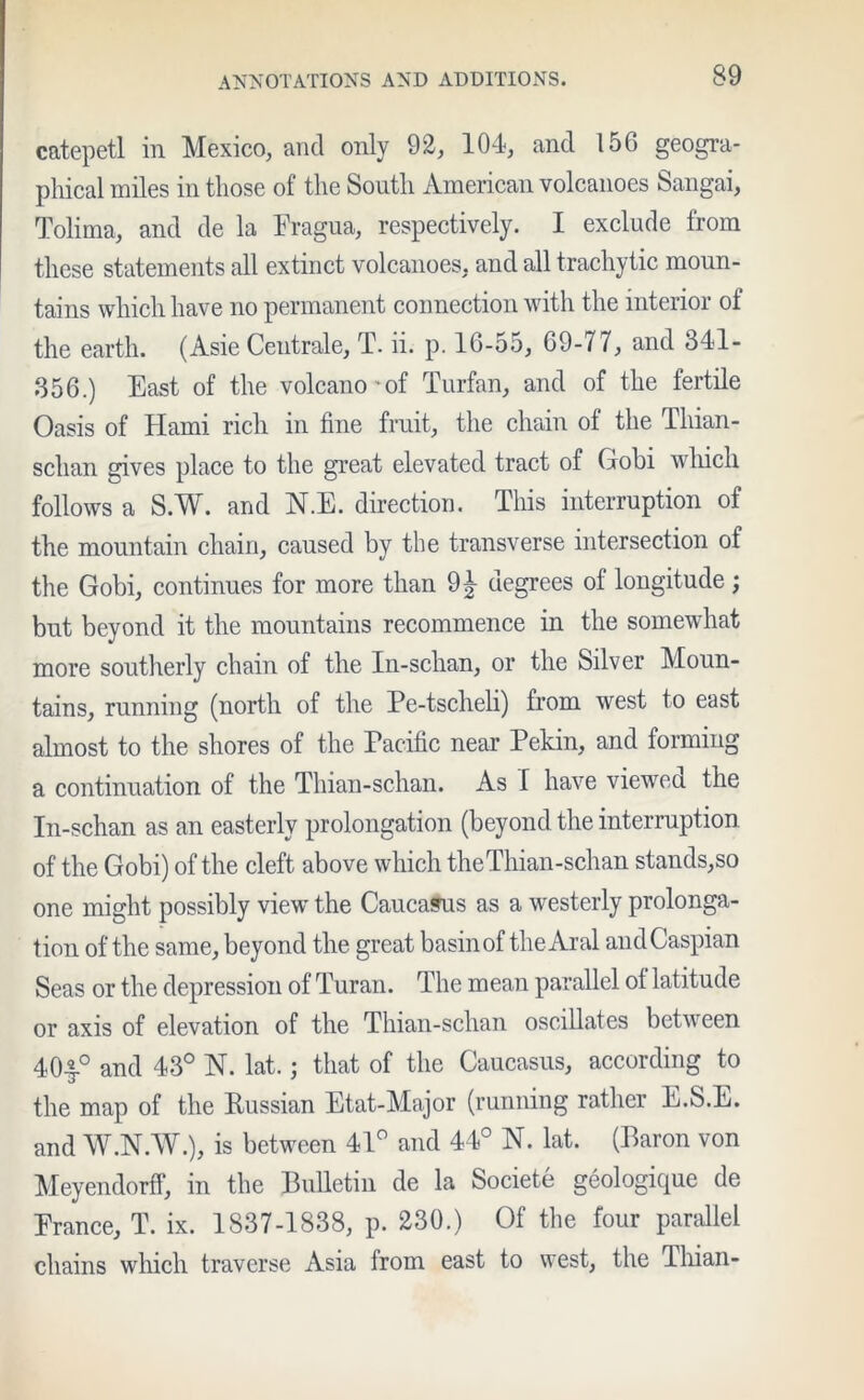 catepetl in Mexico, and only 92, 104, and 156 geogra- phical miles in those of the South American volcanoes Sangai, Tolima, and de la Fragua, respectively. I exclude from these statements all extinct volcanoes, and all trachytic moun- tains which have no permanent connection with the interior of the earth. (Asie Centrale, T. ii. p. 16-55, 69-77, and 341- 356.) East of the volcano-of Turfan, and of the fertile Oasis of Hami rich in fine fruit, the chain of the Thian- sclian gives place to the great elevated tract of Gobi which follows a S.W. and N.E. direction. This interruption of the mountain chain, caused by the transverse intersection of the Gobi, continues for more than 9£ degrees of longitude; but beyond it the mountains recommence in the somewhat more southerly chain of the In-schan, or the Silver Moun- tains, running (north of the Pe-tscheli) from west to east almost to the shores of the Pacific near Pekin, and forming a continuation of the Thian-schan. As f have viewed the In-schan as an easterly prolongation (beyond the interruption of the Gobi) of the cleft above which theThian-schan stands,so one might possibly view the Caucasus as a westerly prolonga- tion of the same, beyond the great basinof the Aral and Caspian Seas or the depression of Turan. The mean parallel of latitude or axis of elevation of the Thian-schan oscillates between 40-§.° and 43° N. lat.; that of the Caucasus, according to the map of the Russian Etat-Major (running rather E.S.E. and W.N.W.), is between 41° and 44° N. lat. (Baron von Meyendorff, in the Bulletin de la Societe geologique de France, T. ix. 1837-1838, p. 230.) Of the four parallel chains which traverse Asia from east to west, the Thian-