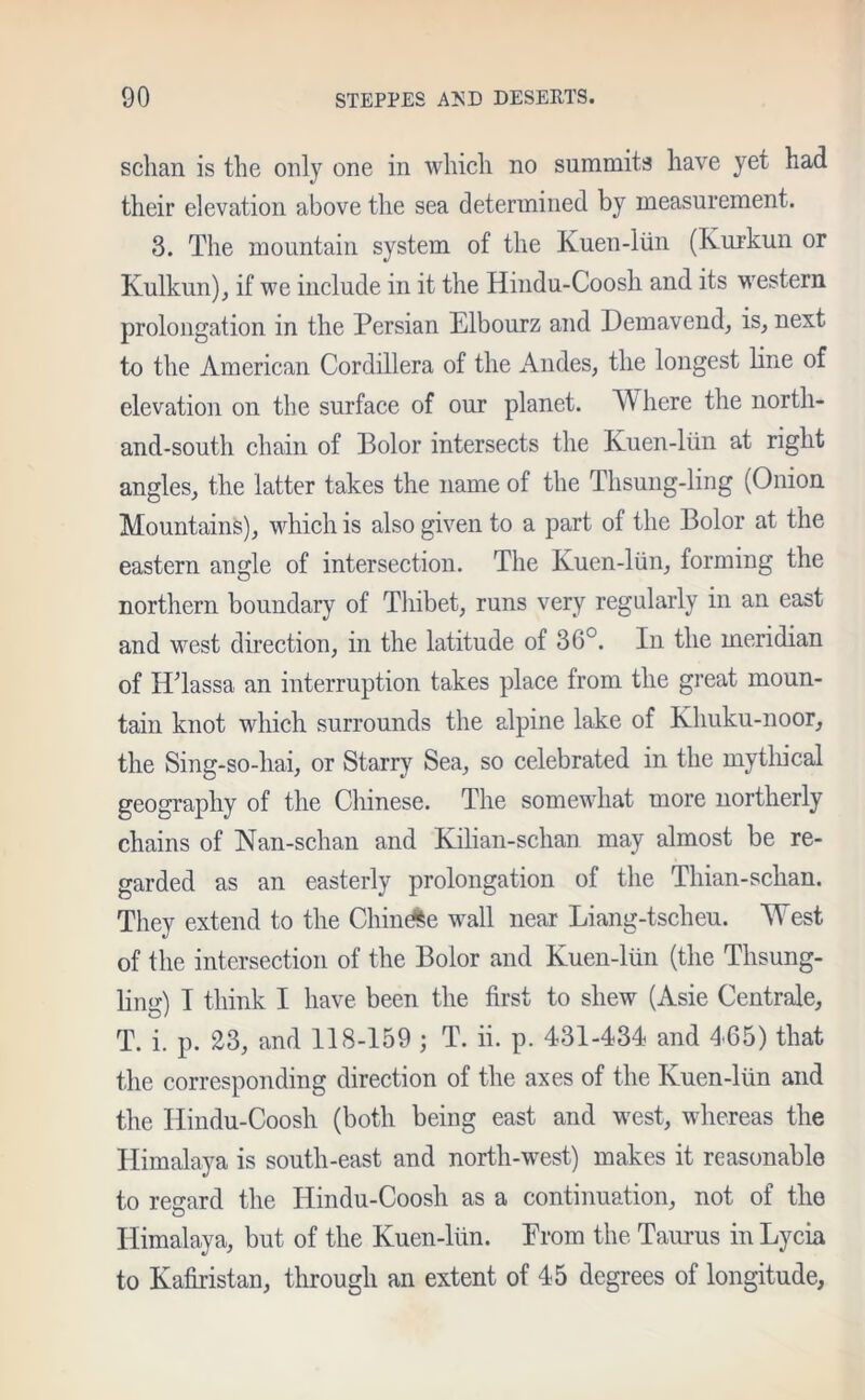 sclian is the only one in which no summits have yet had their elevation above the sea determined by measurement. 3. The mountain system of the Kuen-liin (Ivurkun or Kulkun), if we include in it the Hindu-Coosh and its western prolongation in the Persian Elbourz and Demavend, is, next to the American Cordillera of the Andes, the longest line of elevation on the surface of our planet. Where the north- and-south chain of Pol or intersects the Kuen-liin at right angles, the latter takes the name of the Thsung-ling (Onion Mountains), which is also given to a part of the Bolor at the eastern angle of intersection. The Kuen-liin, forming the northern boundary of Thibet, runs very regularly in an east and west direction, in the latitude of 36°. In the meridian of IPlassa an interruption takes place from the great moun- tain knot which surrounds the alpine lake of Khuku-noor, the Sing-so-hai, or Starry Sea, so celebrated in the mythical geography of the Chinese. The somewhat more northerly chains of Nan-schan and Kilian-schan may almost be re- garded as an easterly prolongation of the Thian-schan. They extend to the Chinese wall near Liang-tscheu. West of the intersection of the Bolor and Kuen-liin (the Thsung- ling) I think I have been the first to shew (Asie Centrale, T. i. p. 23, and 118-159 ; T. ii. p. 431-434 and 465) that the corresponding direction of the axes of the Kuen-liin and the Hindu-Coosh (both being east and west, whereas the Himalaya is south-east and north-west) makes it reasonable to regard the Hindu-Coosh as a continuation, not of the Himalaya, but of the Kuen-liin. Prom the Taurus in Lycia to Kafiristan, through an extent of 45 degrees of longitude.