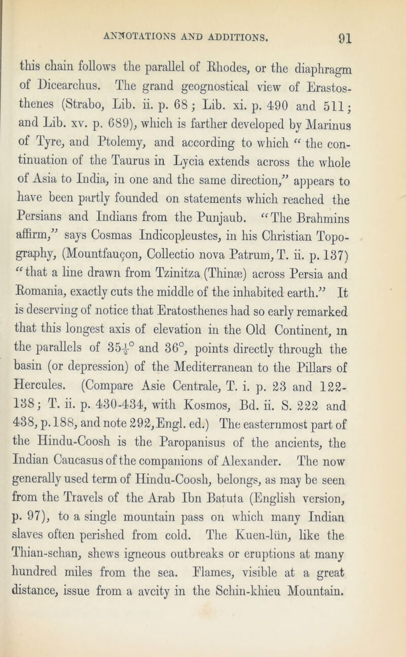 this chain follows the parallel of Bhodes, or the diaphragm of Dicearchus. The grand geognostical view of Erastos- thenes (Strabo, Lib. ii. p. 68; Lib. xi. p. 490 and 511; and Lib. xv. p. 689), which is farther developed by Marinus of Tyre, and Ptolemy, and according to which “ the con- tinuation of the Taurus in Lycia extends across the whole of Asia to India, in one and the same direction, appears to have been partly founded on statements which reached the Persians and Indians from the Punjaub. “ The Brahmins affirm/' says Cosmas Indicopleustes, in his Christian Topo- graphy, (Mountfau9on, Collectio nova Patrum, T. ii. p. 137) “ that a line drawn from Tzinitza (Thinae) across Persia and Komania, exactly cuts the middle of the inhabited earth. It is deserving of notice that Eratosthenes had so early remarked that this longest axis of elevation in the Old Continent, m the parallels of 35-|-0 and 36°, points directly through the basin (or depression) of the Mediterranean to the Pillars of Hercules. (Compare Asie Centrale, T. i. p. 23 and 122- 138; T. ii. p. 430-434, with Kosmos, Bd. ii. S. 222 and 438, p. 188, and note 292,Engl, ed.) The easternmost part of the Hindu-Coosh is the Paropanisus of the ancients, the Indian Caucasus of the companions of Alexander. The now generally used term of Hindu-Coosh, belongs, as may be seen from the Travels of the Arab Ibn Batuta (English version, p. 97), to a single mountain pass on which many Indian slaves often perished from cold. The Kuen-liin, like the Thian-schan, shews igneous outbreaks or eruptions at many hundred miles from the sea. Plames, visible at a great distance, issue from a avcity in the Schin-khieu Mountain.