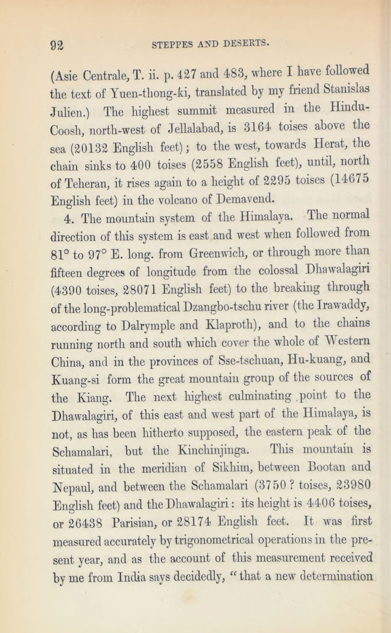 (Asie Centrale, T. ii. p. 427 and 483, where I have followed the text of Yuen-tliong-ki, translated by my friend Stanislas Julien.) The highest summit measured in the Hmdu- Coosh, north-west of Jellalabad, is 3164 toises above the sea (20132 English feet); to the west, towards Herat, the chain sinks to 400 toises (2558 English feet), until, north of Teheran, it rises again to a height of 2295 toises (14675 English feet) in the volcano of Demavend. 4. The mountain system of the Himalaya. The normal direction of this system is east and west when followed from 81° to 97° E. long, from Greenwich, or through more than fifteen degrees of longitude from the colossal Dhawalagiri (4390 toises, 28071 English feet) to the breaking through of the long-problematical Dzangbo-tschu river (the Irawaddy, according to Dalrymple and Ivlaproth), and to the chains running north and south which cover the whole of Western China, and in the provinces of Sse-tschuan, Hu-kuang, and Kuang-si form the great mountain group of the sources of the Kiang. The next highest culminating . point to the Dhawalagiri, of this east and west part of the Himalaya, is not, as has been hitherto supposed, the eastern peak of the Schamalari, but the Kinchinjinga. Tliis mountain is situated in the meridian of Sikliim, between Bootan and Nepaul, and between the Schamalari (3750 ? toises, 23980 English feet) and the Dhawalagiri: its height is 4406 toises, or 26438 Parisian, or 28174 English feet. It was first measured accurately by trigonometrical operations in the pre- sent year, and as the account of this measurement received by me from India says decidedly, “ that a new determination