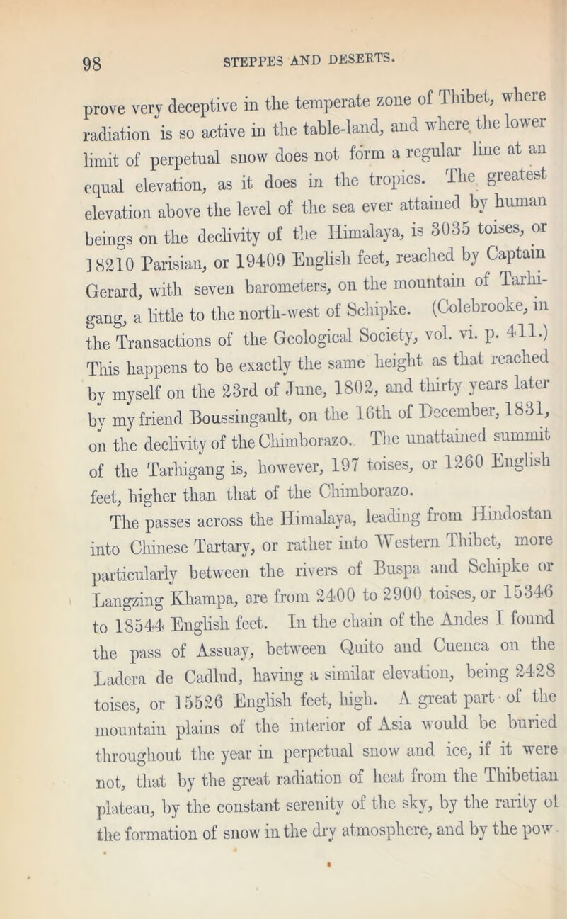 prove very deceptive in the temperate zone of Thibet, where radiation is so active in the table-land, and where the lower limit of perpetual snow does not form a regular line at an equal elevation, as it does in the tropics. The greatest elevation above the level of the sea ever attained by human beings on the declivity of the Himalaya, is 3035 toises, or ] S210 Parisian, or 19409 English feet, reached by Captain Gerard, with seven barometers, on the mountain of Tarln- gang, a little to the north-west of Schipke. (Colebrooke, m the Transactions of the Geological Society, vol. vi. p. 411.) This happens to be exactly the same height as that reached by myself on the 23rd of June, 1802, and thirty years later bv my friend Boussingault, on the 16th of December, 1831, on the declivity of the Chimborazo. The unattained summit of the Tarliigang is, however, 197 toises, or 1260 English feet, higher than that of the Chimborazo. The passes across the Himalaya, leading from Hmdostan into Chinese Tartary, or rather into Western Thibet, more particularly between the rivers of Buspa and Schipke or Langzing Khampa, are from 2400 to 2900 toises, or 15346 to 18544 English feet. In the chain of the Andes I found the pass of Assuay, between Quito and Cuenca on the Ladera dc Cadlud, having a similar elevation, being 2428 toises, or 15526 English feet, high. A great part - of the mountain plains ol the interior of Asia would be buried throughout the year in perpetual snow and ice, if it were not, that by the great radiation of heat from the Thibetian plateau, by the constant serenity of the sky, by the rarity ot the formation of snow in the dry atmosphere, and by the pow