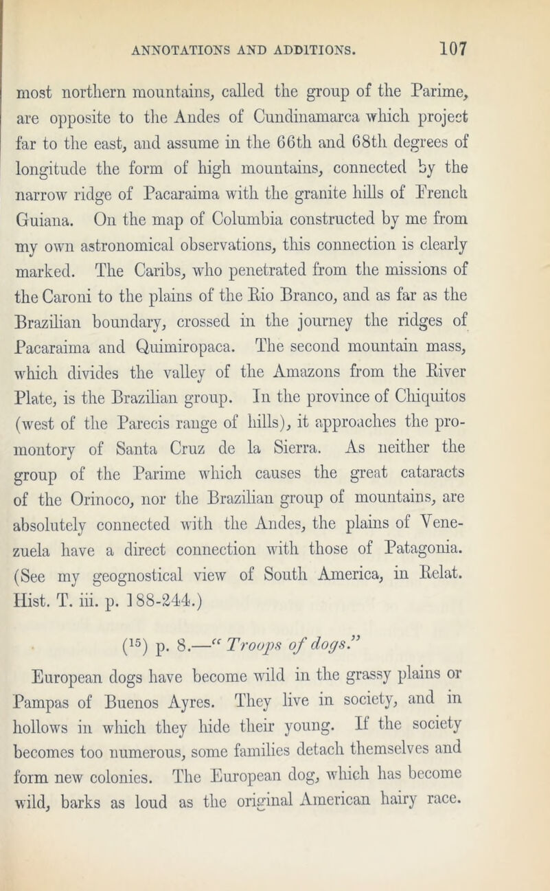 most northern mountains, called the group of the Parime, are opposite to the Andes of Cundinamarca which project far to the east, and assume in the 66th and 68th degrees of longitude the form of high mountains, connected by the narrow ridge of Pacaraima with the granite hills of Prench Guiana. On the map of Columbia constructed by me from my own astronomical observations, this connection is clearly marked. The Caribs, who penetrated from the missions of the Caroni to the plains of the Rio Branco, and as far as the Brazilian boundary, crossed in the journey the ridges of Pacaraima and Quimiropaca. The second mountain mass, which divides the valley of the Amazons from the River Plate, is the Brazilian group. In the province of Cliiquitos (west of the Parecis range of hills), it approaches the pro- montory of Santa Cruz de la Sierra. As neither the group of the Parime which causes the great cataracts of the Orinoco, nor the Brazilian group of mountains, are absolutely connected with the Andes, the plains of Vene- zuela have a direct connection with those of Patagonia. (See my geognostical view of South America, in Relat. Hist. T. iii. p. 188-244.) (15) p. 8.—“ Troops of dogs.” European dogs have become wild in the grassy plains or Pampas of Buenos Ayres. They live in society, and in hollows in which they hide their young. If the society becomes too numerous, some families detach themselves and form new colonies. The European dog, which has become wild, barks as loud as the original American hairy race.