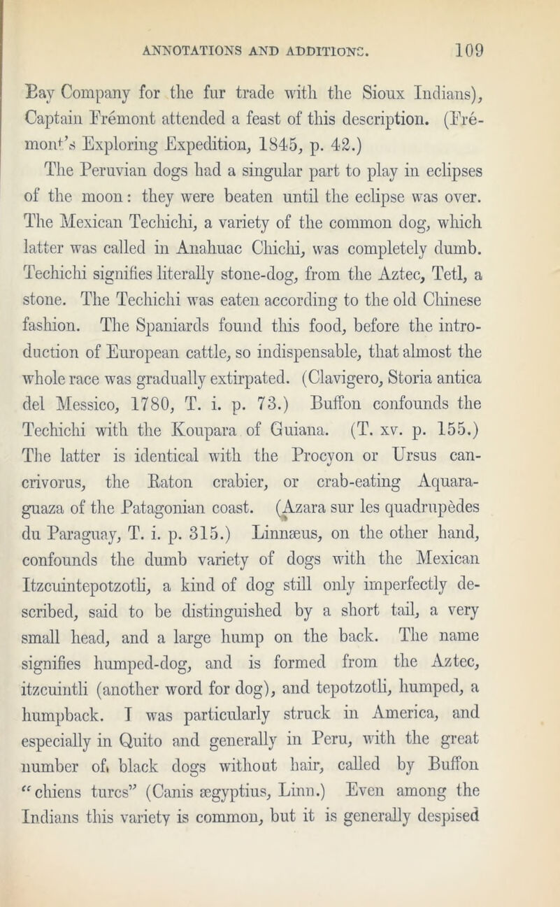 Bay Company for the fur trade with the Sioux Indians), Captain Fremont attended a feast of this description. (Fre- mont’s Exploring Expedition, 1845, p. 42.) The Peruvian dogs had a singular part to play in eclipses of the moon: they were beaten until the eclipse was over. The Mexican Techichi, a variety of the common dog, which latter was called in Anahuac Chichi, was completely dumb. Techichi signifies literally stone-dog, from the Aztec, Tetl, a stone. The Techichi was eaten according to the old Chinese fashion. The Spaniards found this food, before the intro- duction of European cattle, so indispensable, that almost the whole race was gradually extirpated. (Clavigero, Storia antica del Messico, 1780, T. i. p. 73.) Buffon confounds the Techichi with the Koupara of Guiana. (T. xv. p. 155.) The latter is identical with the Procvon or Ursus can- crivorus, the Raton crabier, or crab-eating Aquara- guaza of the Patagonian coast. (Azara sur les quadruples du Paraguay, T. i. p. 315.) Linnaeus, on the other hand, confounds the dumb variety of dogs with the Mexican Itzcuintepotzotli, a kind of dog still only imperfectly de- scribed, said to be distinguished by a short tail, a very small head, and a large hump on the back. The name signifies humped-dog, and is formed from the Aztec, itzcuintli (another word for dog), and tepotzotli, humped, a humpback. T was particularly struck in America, and especially in Quito and generally in Peru, with the great number of» black dogs without hair, called by Buffon “chiens turcs” (Canis segyptius, Linn.) Even among the Indians this variety is common, but it is generally despised