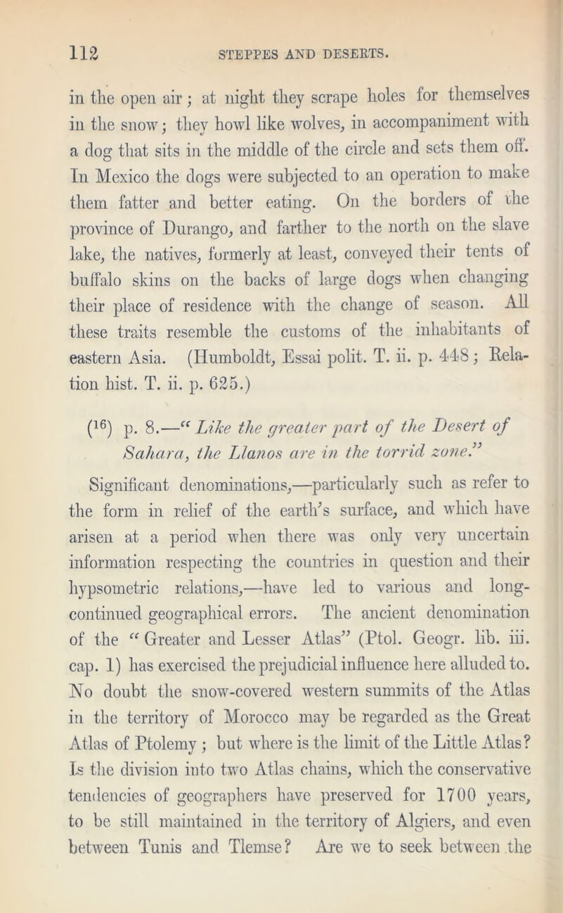 in the open air; at night they scrape holes for themselves in the snow; they howl like wolves, in accompaniment with a dog that sits in the middle of the circle and sets them ofi. In Mexico the dogs were subjected to an operation to make them fatter and better eating. On the borders of rhe province of Durango, and farther to the north on the slave lake, the natives, formerly at least, conveyed their tents of buffalo skins on the backs of large dogs when changing their place of residence with the change of season. All these traits resemble the customs of the inhabitants of eastern Asia. (Humboldt, Essai polit. T. ii. p. 448; Rela- tion hist. T. ii. p. 625.) (16) p. 8.—“ Like the greater part of the Desert of Sahara, the Llanos are in the torrid zone.” Significant denominations,—particularly such as refer to the form in relief of the earth’s surface, and which have arisen at a period when there was only very uncertain information respecting the countries in question and their hypsometric relations,—have led to various and long- continued geographical errors. The ancient denomination of the “ Greater and Lesser Atlas” (Ptol. Geogr. lib. iii. cap. 1) has exercised the prejudicial influence here alluded to. No doubt the snow-covered western summits of the Atlas in the territory of Morocco may be regarded as the Great Atlas of Ptolemy ; but where is the limit of the Little Atlas? Is the division into two Atlas chains, which the conservative tendencies of geographers have preserved for 1700 years, to be still maintained in the territory of Algiers, and even between Tunis and Tlemse? Are we to seek between the