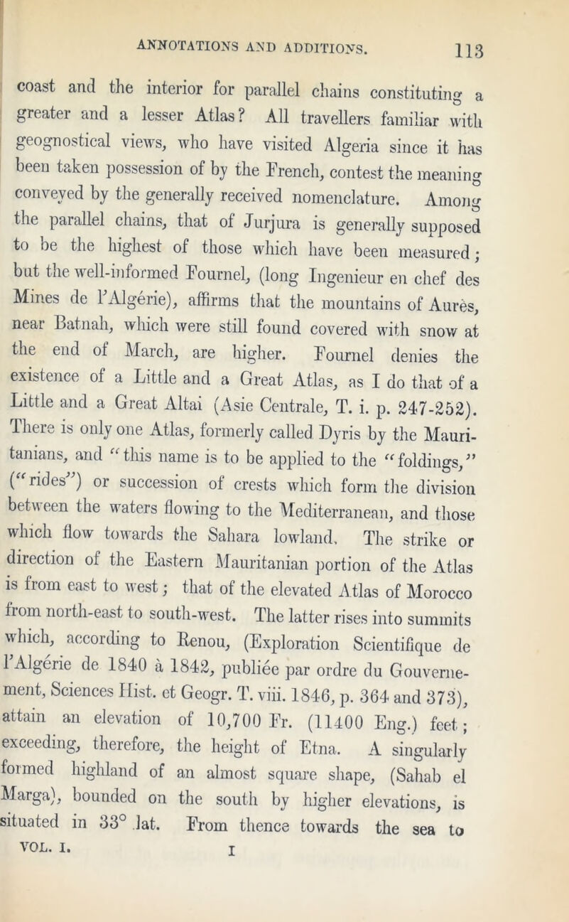 coast and the interior for parallel chains constituting a greater and a lesser Atlas? All travellers familiar with geognostical views, who have visited Algeria since it has been taken possession of by the French, contest the meaning conveyed by the generally received nomenclature. Among the parallel chains, that ol Jurjura is generally supposed to be the highest of those which have been measured ; but the well-informed Fournel, (long Ingenieur en chef des Mines de 1 Algerie), affirms that the mountains of Aures, neaL Latnah, which were still found covered with snow at the end ot March, are higher. Fournel denies the existence ot a Little and a Great Atlas, as I do that of a Little and a Great Altai (Asie Centrale, T. i. p. 247-252). Tlieie is only one Atlas, formerly called Dyris by the Mauri- tanians, and “this name is to be applied to the “foldings,” {“ rides”) or succession of crests which form the division between the waters flowing to the Mediterranean, and those which flow towards the Sahara lowland. The strike or direction of the Eastern Mauritanian portion of the Atlas is from east to west; that of the elevated Atlas of Morocco from noith-east to south-west. The latter rises into summits which, according to Renou, (Exploration Scientifique de 1 Algerie de 1840 a 1842, publiee par ordre du Gouverne- ment, Sciences Hist, et Geogr. T. viii. 1846, p. 364 and 373), attain an elevation of 10,700 Fr. (11400 Eng.) feet; exceeding, therefore, the height of Etna. A singularly foimed highland of an almost square shape, (Sahab el Marga), bounded on the south by higher elevations, is situated in 33° lat. From thence towards the sea to VOL. i.