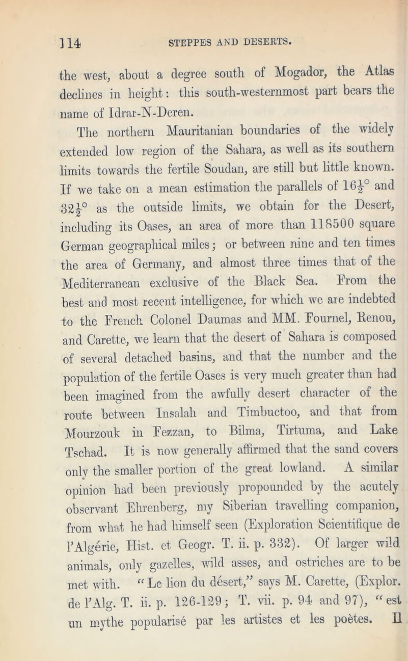 the west, about a degree south of Mogador, the Atlas declines in height: this south-westernmost part bears the name of Idrar-N-Deren. The northern Mauritanian boundaries of the widely extended low region of the Sahara, as well as its southern limits towards the fertile Soudan, are still but little known. If we take on a mean estimation the parallels of 16|° and 321° as the outside limits, we obtain for the Desert, JU including its Oases, an area of more than 118500 square German geographical miles; or between nine and ten times the area of Germany, and almost three times that of the Mediterranean exclusive of the Black Sea. I rom the best and most recent intelligence, for which we are indebted to the French Colonel Daumas and MM. Fournel, Kenou, and Carette, we learn that the desert of Sahara is composed of several detached basins, and that the number and the population of the fertile Oases is very much greater than had been imagined from the awfully desert character of the route between Insalah and Timbuctoo, and that from Mourzouk in Fezzan, to Bilma, Tirtuma, and Lake Tschad. It is now generally affirmed that the sand covers only the smaller portion of the great lowland. A similar opinion had been previously propounded by the acutely observant Ehrenberg, my Siberian travelling companion, from what he had himself seen (Exploration Scientifique de FAlgerie, Hist, et Geogr. T. ii. p. 332). Of larger wild animals, only gazelles, wild asses, and ostriches are to be met with. “Le lion du desert,” says M. Carette, (Explor. de FAlg. T. ii. p. 126-129; T. vii. p. 9*1 and 97), “ est
