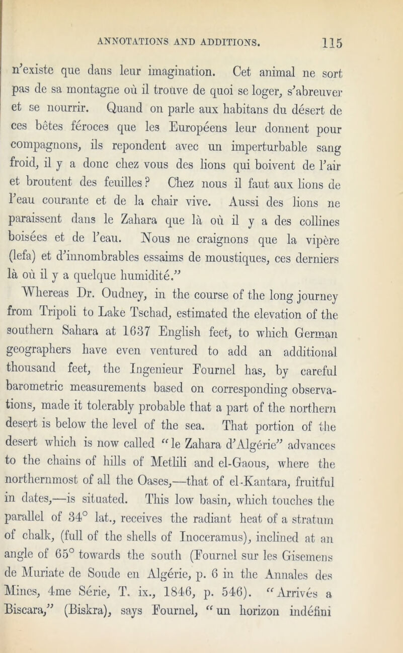 n’existe que dans leur imagination. Cet animal ne sort, pas de sa montagne ou il trouve de quoi se loger, s'abreuver et se nourrir. Quand on parle aux habitans du desert de ces betes teroces que les Europeens leur donnent pour compagnons, ils repondent avec un imperturbable sang froid, il y a done cliez vous des lions qui boivent de Fair et broutent des feuilles P Chez nous il faut aux lions de Teau courante et de la chair vive. Aussi des lions ne paraissent dans le Zahara que la ou il y a des collines boisees et de Feau. Nous ne craignons que la vipere (lefa) et dhnnombrables essaims de moustiques, ces derniers la ou il y a quelque humidite.” hereas Dr. Oudney, in the course of the long journey from Tripoli to Lake Tschad, estimated the elevation of the southern Sahara at 1637 English feet, to which German geographers have even ventured to add an additional thousand feet, the Ingenieur Eournel has, by careful barometric measurements based on corresponding observa- tions, made it tolerably probable that a part of the northern desert is below the level of the sea. That portion of the desert which is now called “ le Zahara d* Algerie” advances to the chains of hills ot Metlili and el-Gaous, where the northernmost of all the Oases,—that of el-Kantara, fruitful in dates,—is situated. This low basin, which touches the parallel of 34° lat., receives the radiant heat of a stratum ot chalk, (full of the shells of Inoceramus), inclined at an angle of 65° towards the south (Eournel sur les Gisemens de Muriate de Soude en Algerie, p. 6 in the Annales des Mines, 4me Serie, T. ix., 1846, p. 546). “Arrives a Biscara,” (Biskra), says Eournel, “ un horizon indefmi