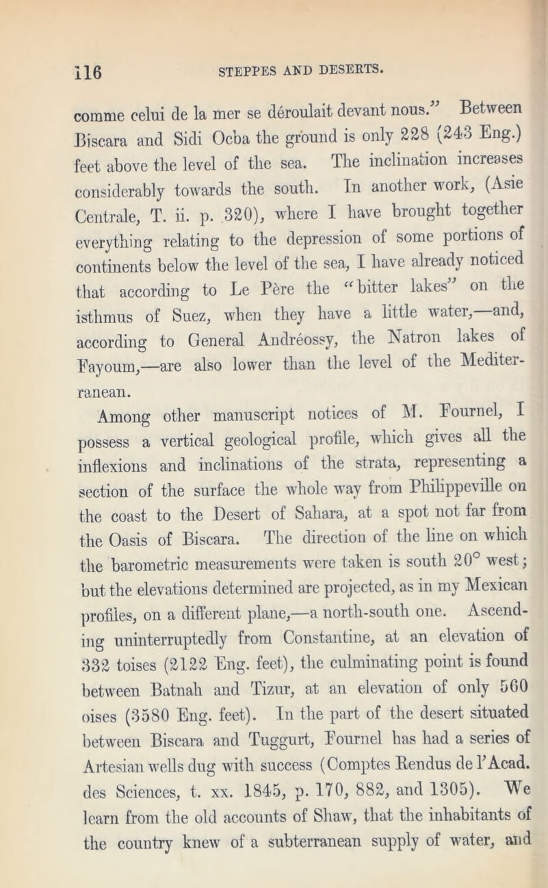 corame celui de la mer se deroulait devant nous.” Between Biscara and Sidi Ocba the ground is only 228 ^24o Eng.) feet above the level of the sea. The inclination increases considerably towards the south. In another work, (Asie Centrale, T. ii. p. 320), where I have brought together everything relating to the depression of some poitions of continents below the level ot the sea, I have already noticed that according to Le Pere the “ bitter lakes on the isthmus of Suez, when they have a little water, and, according to General Andreossy, the Natron lakes of Eayoum,—are also lower than the level of the Mediter- ranean. Among other manuscript notices of M. Eournel, I possess a vertical geological profile, which gives all the inflexions and inclinations of the strata, representing a section of the surface the whole way from Philippeville on the coast to the Desert of Sahara, at a spot not far from the Oasis of Biscara. The direction of the line on which the barometric measurements were taken is south 20° west; but the elevations determined are projected, as in my Mexican profiles, on a different plane,—a north-south one. Ascend- ing uninterruptedly from Constantine, at an elevation of 332 toises (2122 Eng. feet), the culminating point is found between Batnali and Tizur, at an elevation of only 500 oises (3580 Eng. feet). In the part of the desert situated between Biscara and Tuggurt, Eournel has had a series of Artesian wells dug with success (Comptes Itendus de TAcad. des Sciences, t. xx. 1845, p. 170, 882, and 1305). We learn from the old accounts of Shaw, that the inhabitants of the country knew of a subterranean supply of water, and