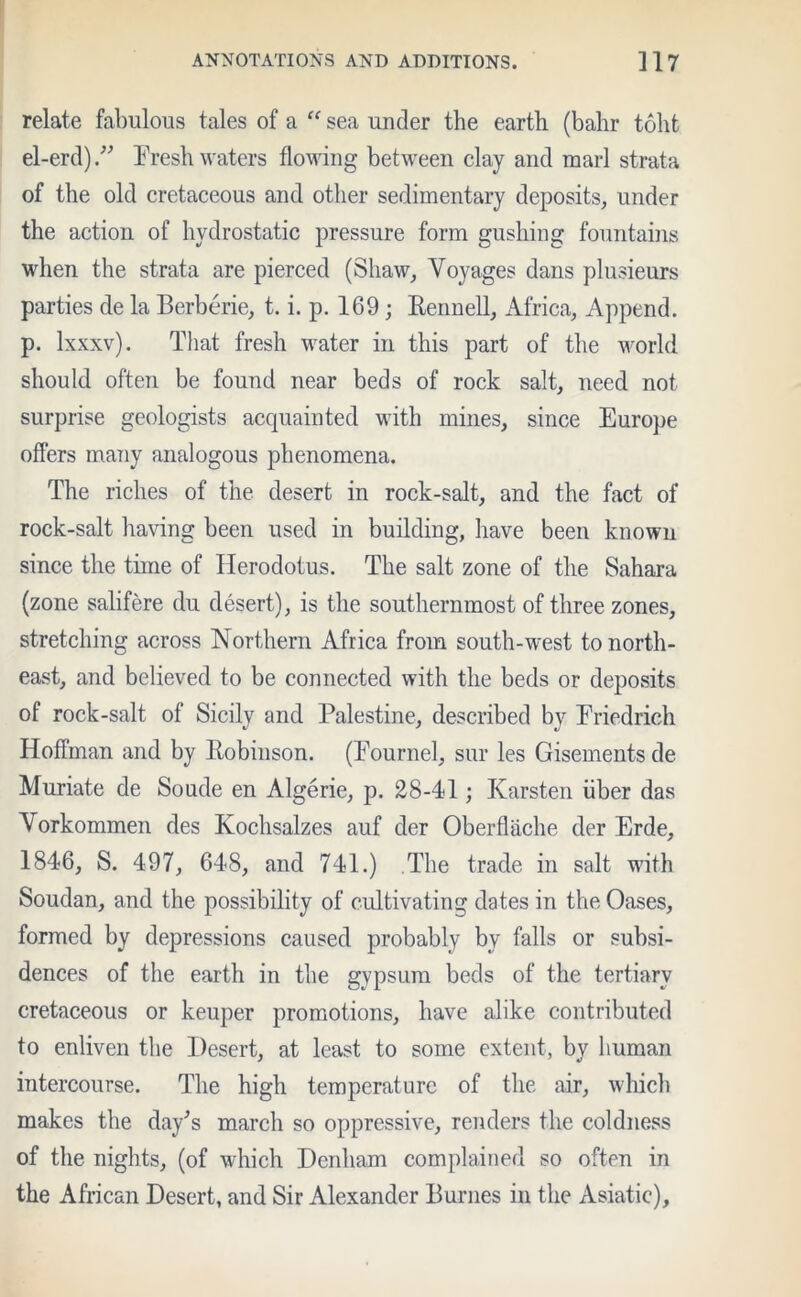 relate fabulous tales of a “ sea under the earth (bahr toht el-erd) ” Fresh waters flowing between clay and marl strata of the old cretaceous and other sedimentary deposits, under the action of hydrostatic pressure form gushing fountains when the strata are pierced (Shaw, Voyages dans plusieurs parties de la Berberie, t, i. p. 169 ; Rennell, Africa, Append, p. lxxxv). That fresh water in this part of the world should often be found near beds of rock salt, need not surprise geologists acquainted with mines, since Europe offers many analogous phenomena. The riches of the desert in rock-salt, and the fact of rock-salt having been used in building, have been known since the time of Herodotus. The salt zone of the Sahara (zone salifere du desert), is the southernmost of three zones, stretching across Northern Africa from south-west to north- east, and believed to be connected with the beds or deposits of rock-salt of Sicily and Palestine, described by Friedrich Hoffman and by Robinson. (Fournel, sur les Gisements de Muriate de Soude en Algerie, p. 28-41; Karsten iiber das Vorkommen des Kochsalzes auf der Oberflache der Erde, 1846, S. 497, 648, and 741.) The trade in salt with Soudan, and the possibility of cultivating dates in the Oases, formed by depressions caused probably by falls or subsi- dences of the earth in the gypsum beds of the tertiary cretaceous or keuper promotions, have alike contributed to enliven the Desert, at least to some extent, by human intercourse. The high temperature of the air, which makes the day’s march so oppressive, renders the coldness of the nights, (of which Denham complained so often in the African Desert, and Sir Alexander Burnes in the Asiatic),