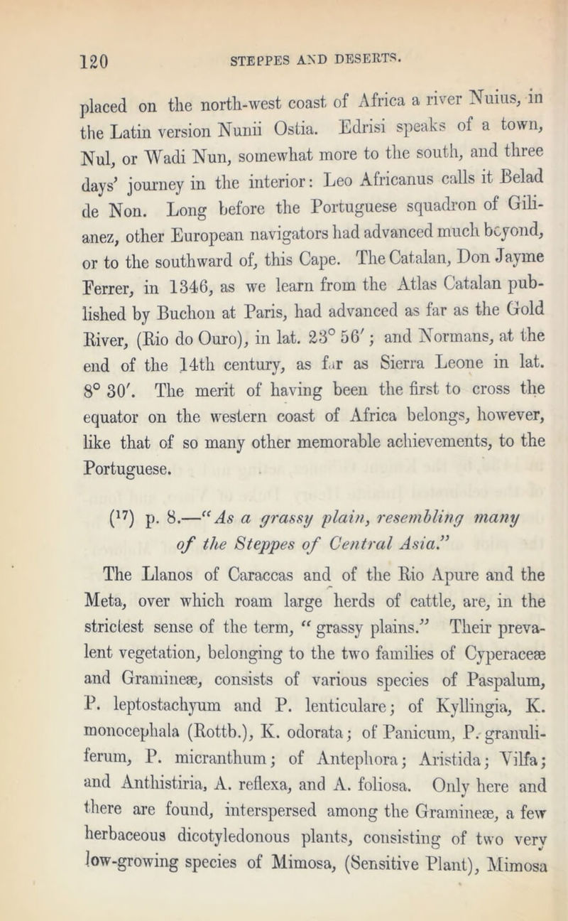 placed on the north-west coast of Africa a river Nuius, in the Latin version Nunii Ostia. Edrisi speaks of a town, Nul, or Wadi Nun, somewhat more to the south, and three days’ journey in the interior: Leo Africanus calls it Eel ad de Non. Long before the Portuguese squadron of Gili- anez, other European navigators had advanced much beyond, or to the southward of, this Cape. The Catalan, Don Jayme Eerrer, in 1346, as we learn from the Atlas Catalan pub- lished by Buchon at Paris, had advanced as far as the Gold River, (Rio do Ouro), in lat. 23° 56'; and Normans, at the end of the 14th century, as f.»r as Sierra Leone in lat. 8° 30'. The merit of having been the first to cross the equator on the western coast of Africa belongs, however, like that of so many other memorable achievements, to the Portuguese. (17) p. 8.—“As a grassy plain, resembling many of the Steppes of Central Asia.” The Llanos of Caraccas and of the Rio Apure and the Meta, over which roam large herds of cattle, are, in the strictest sense of the term, “ grassy plains.” Their preva- lent vegetation, belonging to the two families of Cyperaceae and Gramineae, consists of various species of Paspalum, P. leptostachyum and P. lenticulare; of Kyllingia, K. monocephala (Rottb.), K. odorata; of Panicum, P.granuli- terum, P. micranthum; of Antephora; Aristida; Yilfa; and Anthistiria, A. reflexa, and A. foliosa. Only here and there are found, interspersed among the Gramineae, a few herbaceous dicotyledonous plants, consisting of two verv low-growing species of Mimosa, (Sensitive Plant), Mimosa