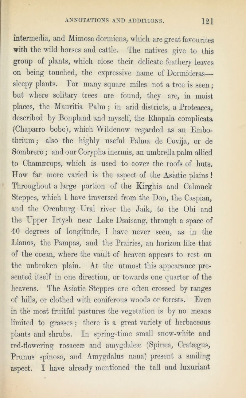 intermedia, and Mimosa dormiens, which are great favourites with the wild horses and cattle. The natives give to this group of plants, which close their delicate feathery leaves on being touched, the expressive name of Dormideras— sleepy plants. Tor many square miles not a tree is seen; but where solitary trees are found, they are, in moist places, the Mauritia Palm; in arid districts, a Proteacea, described by Bonpland and myself, the Rhopala complicata (Chaparro bobo), which Wildenow regarded as an Embo- thrium; also the highly useful Palma de Covija, or de Sombrero; and our Corypha inermis, an umbrella palm allied to Chamaerops, which is used to cover the roofs of huts. How far more varied is the aspect of the Asiatic plains! Throughout a large portion of the Kirghis and Cahnuck Steppes, which I have traversed from the Don, the Caspian, and the Orenburg Ural river the Jaik, to the Obi and the Upper Irtysh near Lake Dsaisang, through a space of 40 degrees of longitude, I have never seen, as in the Llanos, the Pampas, and the Prairies, an horizon like that of the ocean, where the vault of heaven appears to rest on the unbroken plain. At the utmost this appearance pre- sented itself in one direction, or towards one quarter of the heavens. The Asiatic Steppes are often crossed by ranges of hills, or clothed with coniferous woods or forests. Even in the most fruitful pastures the vegetation is by no means limited to grasses; there is a great variety of herbaceous plants and shrubs. In spring-time small snow-white and red-flowering rosaceae and amygdaleae (Spiraea., Crataegus, Prunus spinosa, and Amygdalus nana) present a smiling aspect. I have already mentioned the tall and luxuriant