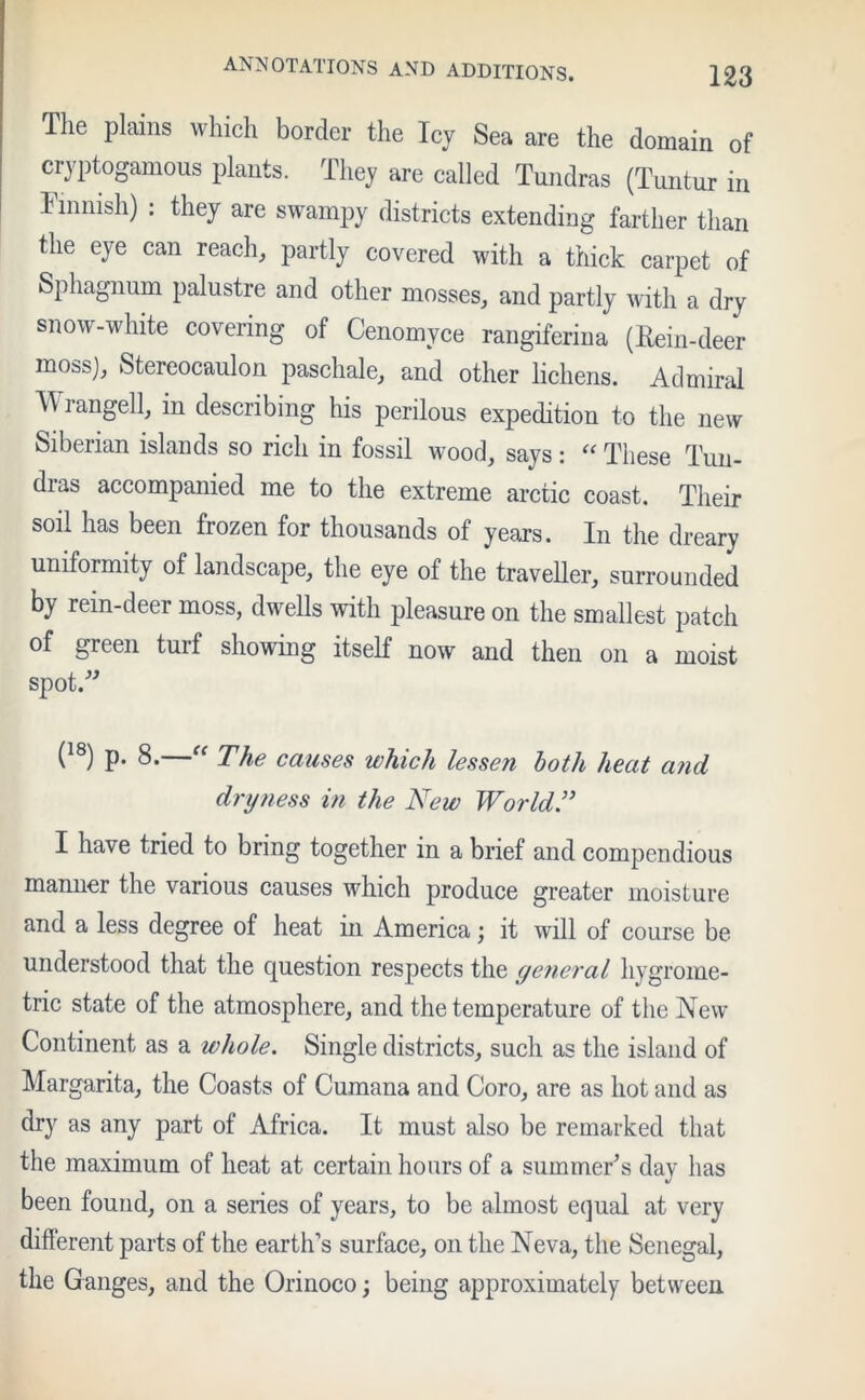 The plains which border the Icy Sea are the domain of cryptogamous plants. They are called Tundras (Tuntur in Finnish) : they are swampy districts extending farther than the eye can reach, partly covered with a thick carpet of Sphagnum palustre and other mosses, and partly with a dry snow-white covering of Cenomyce rangiferina (Hein-deer moss), Stereocaulon paschale, and other lichens. Admiral Wrangell, in describing his perilous expedition to the new Siberian islands so rich in fossil wood, says: “ These Tun- dras accompanied me to the extreme arctic coast. Their soil has been frozen for thousands of years. In the dreary uniformity of landscape, the eye of the traveller, surrounded by rein-deer moss, dwells with pleasure on the smallest patch of green turf showing itself now and then on a moist spot.” (18) p. 8.—“ The causes which lessen loth heat and dryness in the New World.” I have tried to bring together in a brief and compendious manner the various causes which produce greater moisture and a less degree of heat in America; it will of course be understood that the question respects the general hygrome- tric state of the atmosphere, and the temperature of the New Continent as a whole. Single districts, such as the island of Margarita, the Coasts of Cumana and Coro, are as hot and as dry as any part of Africa. It must also be remarked that the maximum of heat at certain hours of a summer's day has been found, on a series of years, to be almost equal at very different parts of the earth’s surface, on the Neva, the Senegal, the Ganges, and the Orinoco; being approximately between