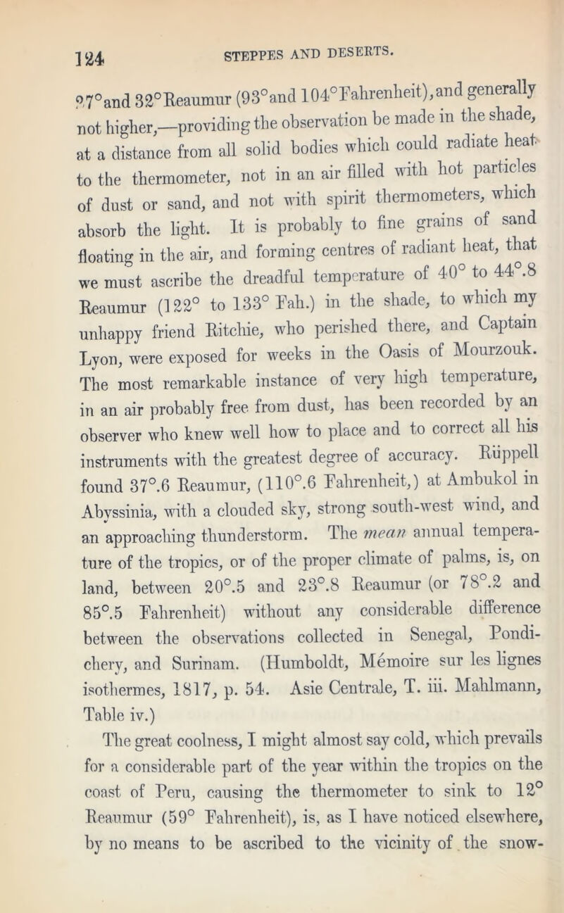 27°and 32°Reaumur (93°and 104°Fahrenheit),and generally not higher,—providing the observation be made in the shade, at a distance from all solid bodies which could radiate heat to the thermometer, not in an air filled with hot partic es of dust or sand, and not with spirit thermometers, whic h absorb the light. It is probably to fine grains of sand floating in the air, and forming centres of radiant heat, that we must ascribe the dreadful temperature of 40° to 44°.8 Reaumur (122° to 133° Rah.) in the shade, to which my unhappy friend Ritchie, who perished there, and Captain Lyon, were exposed for weeks in the Oasis of Mourzouk. The most remarkable instance of very high temperature, in an air probably free from dust, has been recorded by an observer who knew well how to place and to correct all his instruments with the greatest degree of accuracy. Ruppell found 37°.6 Reaumur, (110°.6 Fahrenheit,) at Ambukol m Abyssinia, with a clouded sky, strong south-west wind, and an approaching thunderstorm. The mean annual tempera- ture of the tropics, or of the proper climate of palms, is, on land, between 20°.5 and 23°.8 Reaumur (or / 8 .2 and 85°.5 Fahrenheit) without any considerable difference between the observations collected in Senegal, Pondi- cherv, and Surinam. (Humboldt, Memoire sur les lignes isothermes, 1817, p. 54. Asie Centrale, T. iii. Mahlmann, Table iv.) The great coolness, I might almost say cold, which prevails for a considerable part of the year within the tropics on the coast of Peru, causing the thermometer to sink to 12° Reaumur (59° Fahrenheit), is, as I have noticed elsewhere, by no means to be ascribed to the vicinity of the snow-