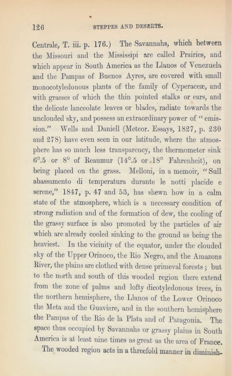 Centrale, T. iii. p. 176.) The Savannahs, which between the Missouri and the Mississipi are called Prairies, and which appear in South America as the Llanos of Venezuela and the Pampas of Buenos Ayres, are covered with small monocotyledonous plants of the family of Cyperaceae, and with grasses of which the thin pointed stalks or ears, and the delicate lanceolate leaves or blades, radiate towards the unclouded sky, and possess an extraordinary power of “ emis- sion.” Wells and Daniell (Meteor. Essays, 1827, p. 230 and 278) have even seen in our latitude, where the atmos- phere has so much less transparency, the thermometer sink 6°.5 or 8° of Reaumur (14°.5 or 18° Fahrenheit), on being placed on the grass. Melloni, in a memoir, “ Sull abassamento di temperatura durante le notti placide e serene,” 1847, p. 47 and 53, has shewn how in a calm state of the atmosphere, which is a necessary condition of strong radiation and of the formation of dew, the cooling of the grassy surface is also promoted by the particles of air which are already cooled sinking to the ground as being the heaviest. In the vicinity of the equator, under the clouded sky of the Upper Orinoco, the Rio Negro, and the Amazons R ei, the plain s are clothed with dense primeval forests ; but to the north and south of this wooded region there extend from the zone of palms and lofty dicotyledonous trees, in the northern hemisphere, the Llanos of the Lower Orinoco the Meta and the Guaviare, and in the southern hemisphere the Pampas of the Rio de la Plata and of Patagonia. The space thus occupied by Savannahs or grassy plains in South America is at least nine times as great as the area of France. The w ooded region acts in a threefold manner in diminish-