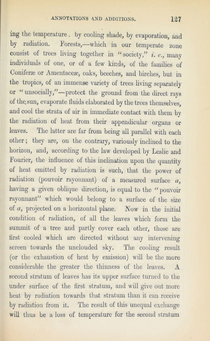 ing the temperature. by cooling shade, by evaporation, and by radiation. Forests,—which in our temperate zone consist of trees living together in  society/' i. e., many individuals of one, or of a few kinds, of the families of Coniferee or Amentaceae, oaks, beeches, and birches, but in the tropics, of an immense variety ol trees living separately or “ unsocially,—protect the ground from the direct rays of the. sun, evaporate fluids elaborated by the trees themselves, and cool the strata ot air in immediate contact with them by the radiation ol heat from their appendicular organs or leaves. The latter are far from being all parallel with each other; they are, on the contrary, variously inclined to the horizon, and, according to the law developed by Leslie and Fourier, the influence of this inclination upon the quantity of heat emitted by radiation is such, that the power of radiation (pouvoir rayonnant) of a measured surface a, having a given oblique direction, is equal to the “ pouvoir rayonnant which would belong to a surface of the size of «, projected on a horizontal plane. Now in the initial condition ol radiation, ol all the leaves which form the summit of a tree and partly cover each other, those are first cooled which are directed without any intervening screen towards the unclouded sky. The cooling result (or the exhaustion of heat by emission) will be the more considerable the greater the thinness of the leaves. A second stratum of leaves has its upper surface turned to the under surface of the first stratum, and will give out more heat by radiation towards that stratum than it can receive by radiation from it. The result of this unequal exchange will thus be a loss of temperature for the second stratum