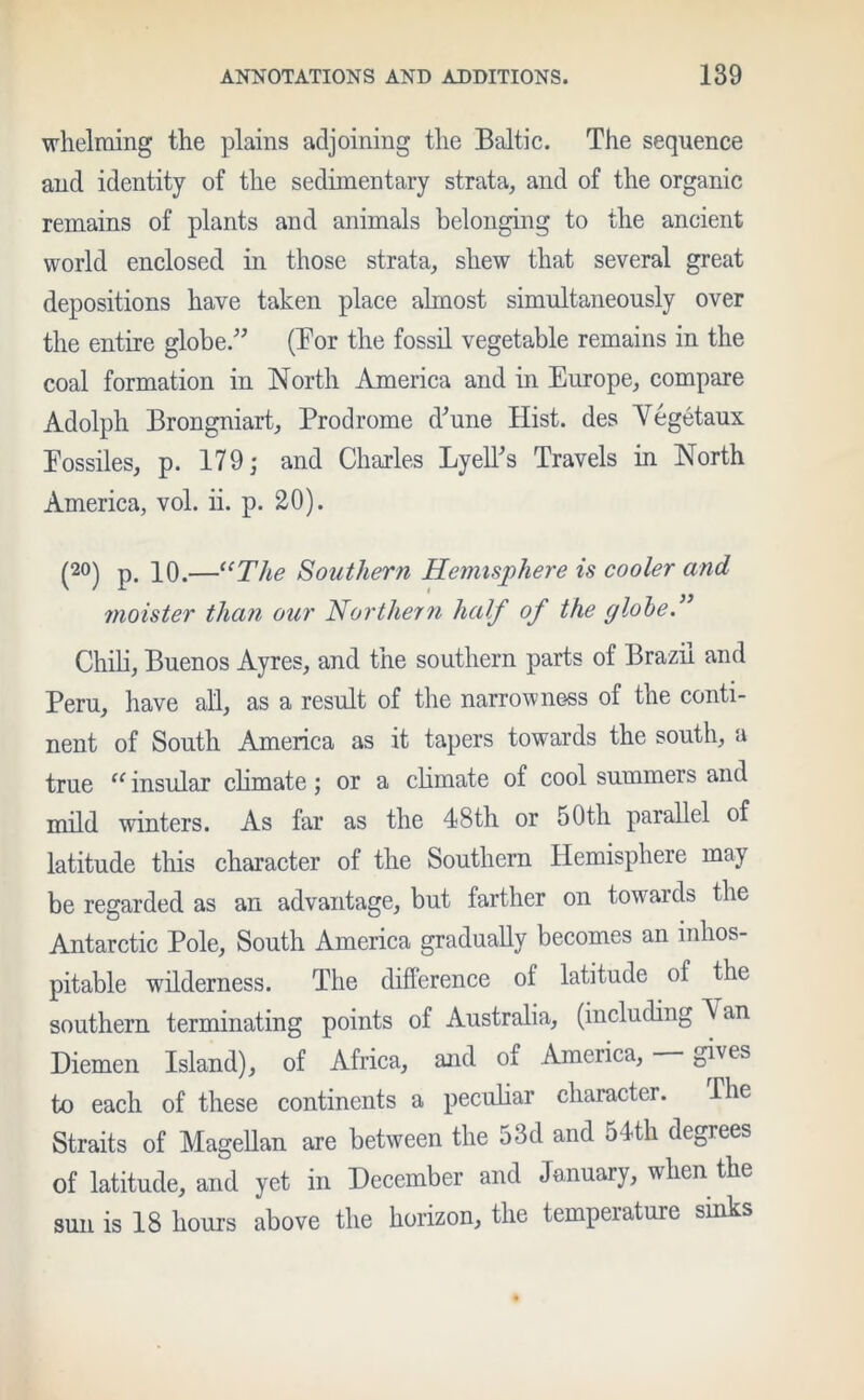 whelming the plains adjoining the Baltic. The sequence and identity of the sedimentary strata, and of the organic remains of plants and animals belonging to the ancient world enclosed in those strata, shew that several great depositions have taken place almost simultaneously over the entire globe.” (Bor the fossil vegetable remains in the coal formation in North America and in Europe, compare Adolph Brongniart, Prodrome d'une Hist, des Vegetaux Eossiles, p. 179 ; and Charles Lyell's Travels in North America, vol. ii. p. 20). (20) p. 10.—“The Southern Hemisphere is cooler and moister than oar Northern half of the globe.” Chib, Buenos Ayres, and the southern parts of Brazil and Peru, have all, as a result of the narrowness of the conti- nent of South America as it tapers towards the south, a true (C insular climate; or a climate of cool summers and mild winters. As far as the 48th or 50th parallel of latitude this character of the Southern Hemisphere may be regarded as an advantage, but farther on towards the Antarctic Pole, South America gradually becomes an inhos- pitable wilderness. The difference of latitude of the southern terminating points of Australia, (including A an Diemen Island), of Africa, and of America, — gives to each of these continents a peculiar character. Ihe Straits of Magellan are between the 53d and 54th degrees of latitude, and yet in December and January, when the sun is 18 hours above the horizon, the temperature sinks