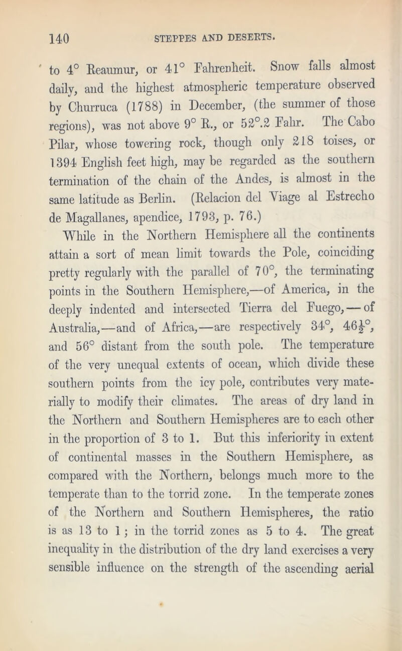 ' to 4° Reaumur, or 41° Fahrenheit. Snow falls almost daily, and the highest atmospheric temperature observed by Churruca (1788) in December, (the summer of those regions), was not above 9° R., or 52°.2 Falir. The Cabo Pilar, whose towering rock, though only 218 toises, or 1394 English feet high, may be regarded as the southern termination of the chain ot the Andes, is almost in the same latitude as Berlin. (Relacion del Viage al Estrecho de Magallanes, apendice, 1793, p. 76.) While in the Northern Hemisphere all the continents attain a sort of mean limit towards the Pole, coinciding pretty regularly with the parallel of 70°, the terminating points in the Southern Hemisphere,—of America, in the deeply indented and intersected Tierra del Euego, — of Australia,—and of Africa,—are respectively 34°, 46i-0, and 56° distant from the south pole. The temperature of the very unequal extents of ocean, which divide these southern points from the icy pole, contributes very mate- rially to modify their climates. The areas of dry land in the Northern and Southern Hemispheres are to each other in the proportion of 3 to 1. But this inferiority in extent of continental masses in the Southern Hemisphere, as compared with the Northern, belongs much more to the temperate than to the torrid zone. In the temperate zones of the Northern and Southern Hemispheres, the ratio is as 13 to 1; in the torrid zones as 5 to 4. The great inequality in the distribution of the dry land exercises a very sensible influence on the strength of the ascending aerial