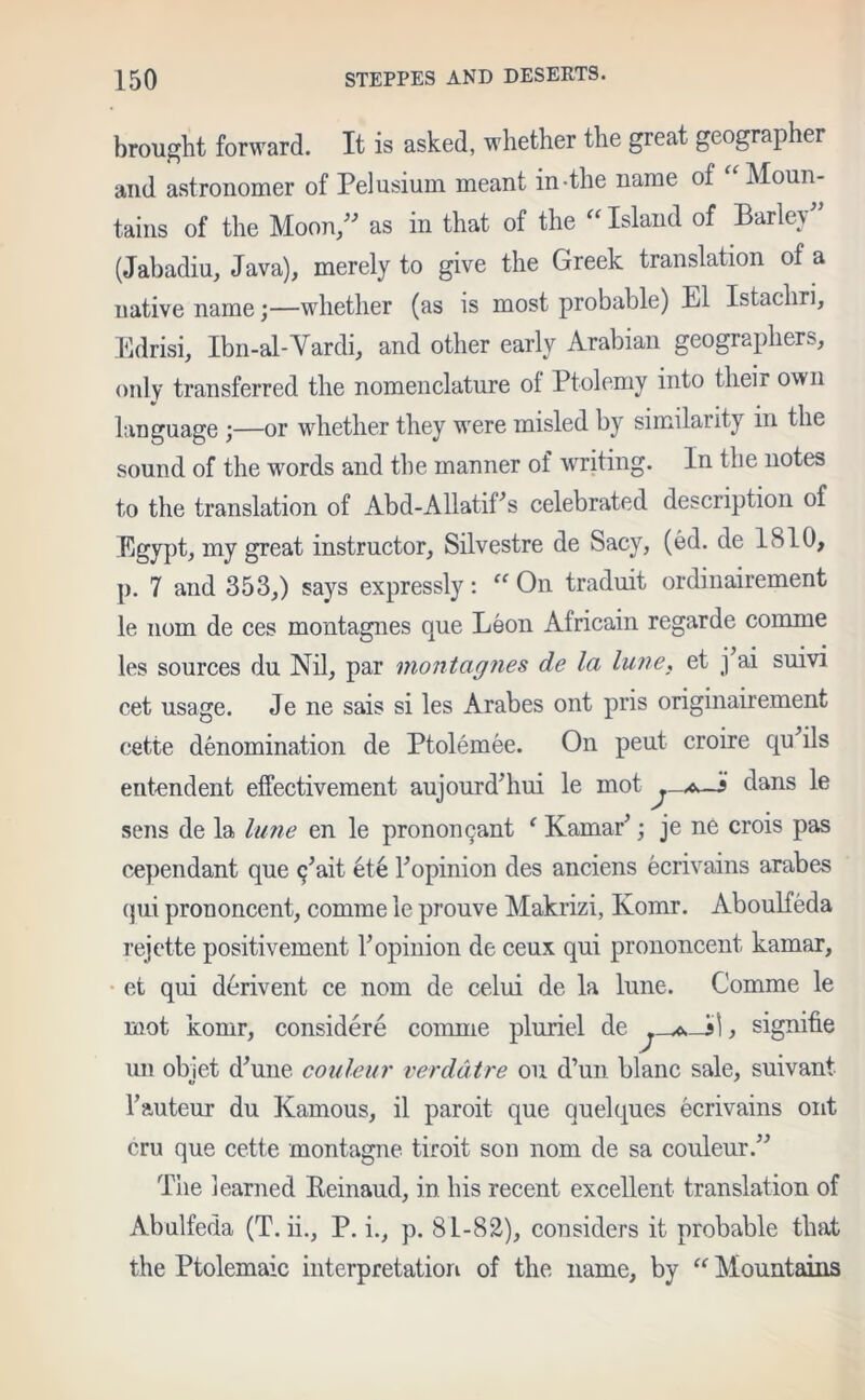 brought forward. It is asked, whether the great geographer and astronomer of Pelusium meant in the name of “Moun- tains of the Moon/'’ as in that of the “ Island of Barle} (Jabadiu, Java), merely to give the Greek translation of a native name;—whether (as is most probable) El Istachri, Edrisi, Ibn-al-Vardi, and other early Arabian geographers, only transferred the nomenclature ol Ptolemy into their own language ;—or whether they were misled by similarity in the sound of the words and the manner of writing. In the notes to the translation of Abd-AllatiEs celebrated description of Egypt, my great instructor, Silvestre de Sacy, (ed. de 1810, p. 7 and 353,) says expressly: “ On traduit ordinairement le nom de ces montagnes que Leon Africain regarde comme les sources du Nil, par montagnes de la lime, et j ai suivi cet usage. Je ne sais si les Arabes ont pris originairement cette denomination de Ptolemee. On peut croire qu ils entendent effectivement aujourd'hui le mot —i dans le sens de la lime en le prononcant { KamaE; je ne crois pas cependant que q’ait ete Fopinion des anciens ecrivains arabes qui prononcent, comme le prouve Makrizi, Komr. Aboulfeda rejette positivement l5 opinion de ceux qui prononcent kamar, et qui derivent ce nom de celui de la lune. Comme le mot komr, considere comme pluriel de ^, signifie un obiet d^une coulcur verdatre on d’un blanc sale, suivant hauteur du Kamous, il paroit que quelques ecrivains ont cru que cette montagne tiroit son nom de sa couleur.” The learned Eeinaud, in his recent excellent translation of Abulfeda (T. ii., P. i., p. 81-82), considers it probable that the Ptolemaic interpretation of the name, by “ Mountains