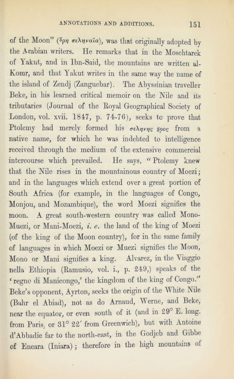 of the Moon' ^rjvdla), was that originally adopted by the Arabian writers. He remarks that in the Moschtarek of Yakut, and in Ibn-Said, the mountains are written al- Komr, and that Yakut writes in the same way the name of the island of Zendj (Zanguebar). The Abyssinian traveller Beke, in his learned critical memoir on the Nile and its tributaries (Journal of the Boyal Geographical Society of London, vol. xvii. 1817, p. 74-76), seeks to prove that Ptolemy had merely formed his ae\r]vtiQ %ooc from a native name, for which he was indebted to intelligence received through the medium of the extensive commercial intercourse which prevailed. He says, “ Ptolemy knew that the Nile rises in the mountainous country of Moezi; and in the languages which extend over a great portion of South Africa (for example, in the languages of Congo, Monjou, and Mozambique), the word Moezi signifies the moon. A great south-western country was called Mono- Muezi, or Mani-Moezi, i. e. the land of the king of Moezi (of the king of the Moon country), for in the same family of languages in which Moezi or Muezi signifies the Moon, Mono or Mani signifies a king. Alvarez, in the A iaggio nella Ethiopia (Ramusio, vol. i., p. 249,) speaks ot the ‘ regno di Manicongo,' the kingdom of the king of Congo. Beke's opponent, Ayrton, seeks the origin of the White Nile (Bahr el Abiad), not as do Arnaud, Werne, and Beke, near the equator, or even south of it (and in 29 E. long, from Paris, or 31° 22' from Greenwich), but with Antoine d'Abbadie far to the north-east, in the Godjeb and Gibbe of Eneara (Iniara); therefore in the high mountains of