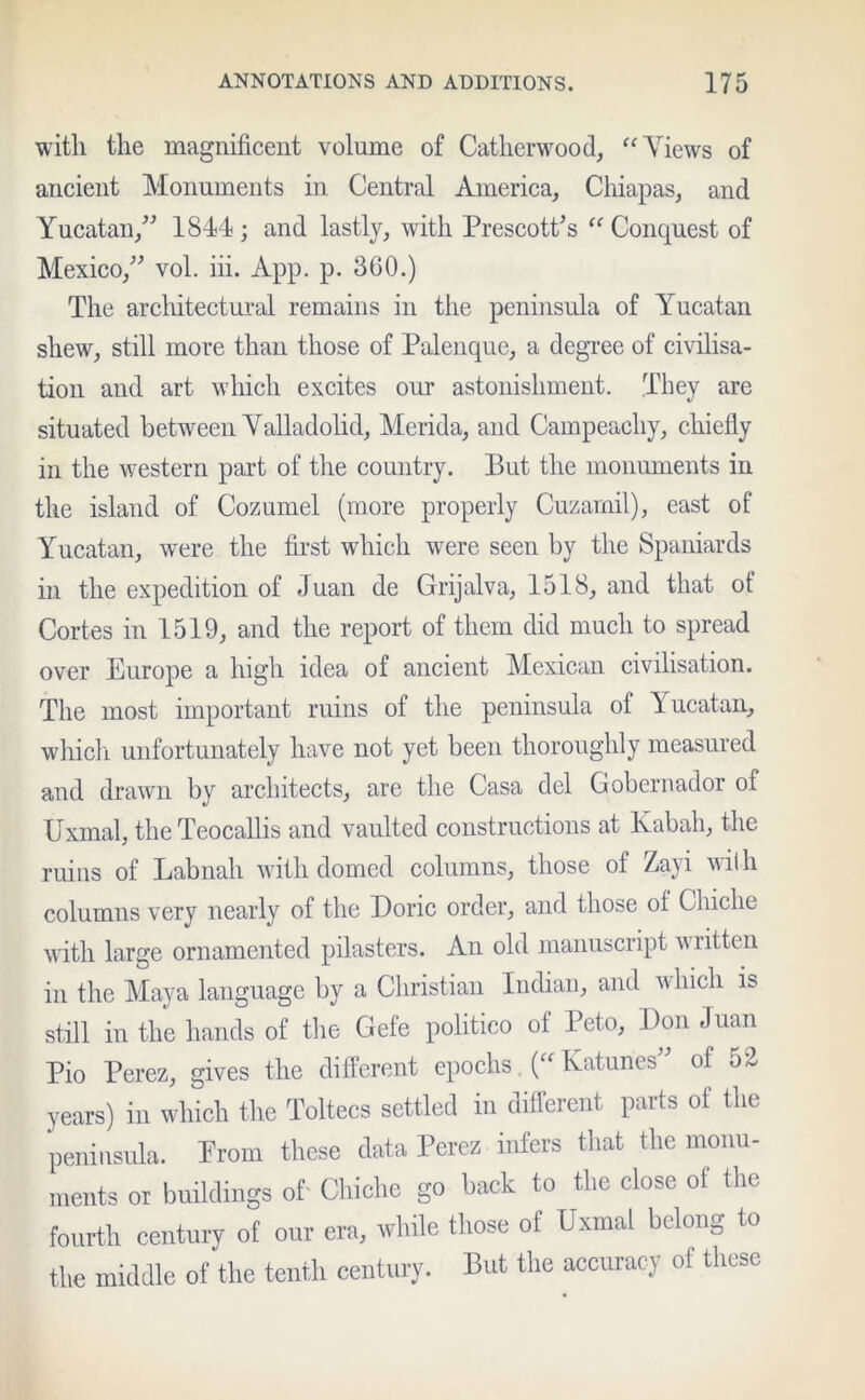 with the magnificent volume of Catherwood, “ Views of ancient Monuments in Central America, Chiapas, and Yucatan,” 1844; and lastly, with Prescott's “ Conquest of Mexico,” vol. iii. App. p. 360.) The architectural remains in the peninsula of Yucatan shew, still more than those of Palenque, a degree of civilisa- tion and art which excites our astonishment. They are situated between Valladolid, Merida, and Campeacliy, chiefly in the western part of the country. But the monuments in the island of Cozumel (more properly Cuzarnil), east of Yucatan, were the first which were seen by the Spaniards in the expedition of Juan de Grijalva, 1518, and that ot Cortes in 1519, and the report of them did much to spread over Europe a high idea of ancient Mexican civilisation. The most important ruins of the peninsula of Yucatan, which unfortunately have not yet been thoroughly measured and drawn by architects, are the Casa del Gobernador of Uxmal, theTeocallis and vaulted constructions at Kabali, the ruins of Labnah with domed columns, those of Zayi with columns very nearly of the Doric order, and those of Chiclie with large ornamented pilasters. An old manuscript written in the Maya language by a Christian Indian, and a hicli is still in the hands of the Gefe politico of Peto, Don Juan Pio Perez, gives the different epochs. (“ Katunes” of 52 years) in which the Toltecs settled in different parts of the peninsula. Prom these data Perez infers that the monu- ments or buildings of Chiclie go back to the close of the fourth century of our era, while those of Uxmal belong to the middle of the tenth century. But the accuracy of these