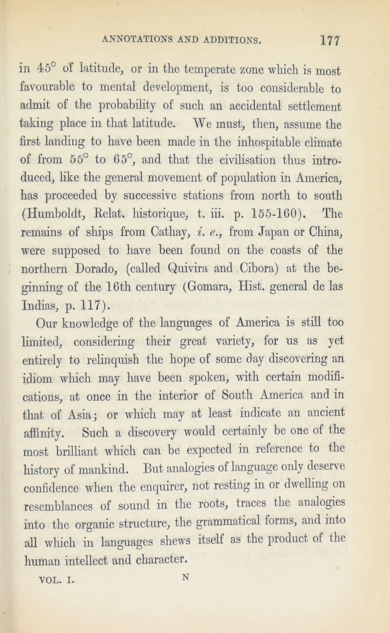 in 45° of latitude, or in the temperate zone which is most favourable to mental development, is too considerable to admit of the probability of such an accidental settlement taking place in that latitude. We must, then, assume the first landing to have been made in the inhospitable climate of from 55° to 65°, and that the civilisation thus intro- duced, like the general movement of population in America, has proceeded by successive stations from north to south (Humboldt, Relat. historique, t. iii. p. 155-160). The remains of ships from Cathay, i. e., from Japan or China, were supposed to have been found on the coasts of the northern Dorado, (called Quivira and Cibora) at the be- ginning of the 16th century (Gomara, Hist, general de las Indias, p. 117). Our knowledge of the languages of America is still too limited, considering their great variety, for us as yet entirely to relinquish the hope of some day discovering an idiom which may have been spoken, with certain modifi- cations, at once in the interior of South America and in that of Asia; or which may at least indicate an ancient affinity. Such a discovery would certainly be one of the most brilliant which can be expected in reference to the history of mankind. But analogies of language only deserve confidence when the enquirer, not resting in or dwelling on resemblances of sound in the roots, traces the analogies into the organic structure, the grammatical forms, and into all which in languages shews itself as the pioduct of the human intellect and character. VOL. i. N