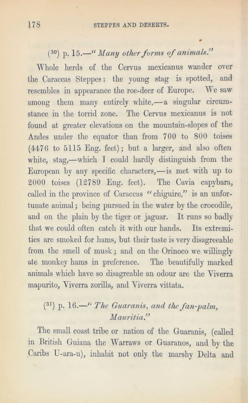 (30) p. 15.—“Many other forms of animals Whole herds of the Cervus mexicanus wander over the Caraccas Steppes: the young stag is spotted, and resembles in appearance the roe-deer of Europe. We saw among them many entirely white,—a singular circum- stance in the torrid zone. The Cervus mexicanus is not found at greater elevations on the mountain-slopes of the Andes under the equator than from 700 to 800 toises (4476 to 5115 Eng. feet); but a larger, and also often white, stag,—which T could hardly distinguish from the European by any specific characters,—is met with up to 2000 toises (12789 Eng. feet). The Cavia capybara, called in the province of Caraccas “ chiguire,” is an unfor- tunate animal; being pursued in the water by the crocodile, and on the plain by the tiger or jaguar. It runs so badly that we could often catch it with our hands. Its extremi- ties are smoked for hams, but their taste is very disagreeable from the smell of musk; and on the Orinoco we willingly ate monkey hams in preference. The beautifully marked animals which have so disagreable an odour are the Yiverra mapurito, Yiverra zorilla, and Yiverra vittata. (31) p. 16.—“ The Guaranis, and the fan-palm, MauritiaT The small coast tribe or nation of the Guaranis, (called in British Guiana the Warraws or Guaranos, and by the Caribs U-ara-u), inhabit not only the marshy Delta and