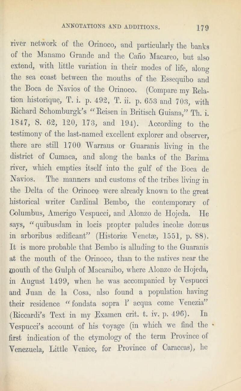 river network of the Orinoco, and particularly the banks of the Manamo Grande and the Cano Macareo, but also extend, with little variation in their modes of life alone- the sea coast between the mouths of the Essecjuibo and the Boca de Navios of the Orinoco. (Compare my Rela- tion historique, T. i. p. 492, T. ii. p. 653 and 703, with Richard Schomburgk's “ Reisen in Britisch Guiana,” Tli. i. 1847, S. 62, 120, 173, and 194). According to the testimony of the last-named excellent explorer and observer, there are still 1700 Warraus or Guaranis living in the district of Cumaca, and along the banks of the Barima river, which empties itself into the gulf of the Boca de Navios. The manners and customs of the tribes living in the Delta of the Orinoco were already known to the great historical writer Cardinal Bembo, the contemporary of Columbus, Amerigo Vespucci, and Alonzo de Hojeda. He says, “ quibusdam in locis propter paludes incoke domus in arboribus sedificant” (Historise Venetse, 1551, p. 88). It is more probable that Bembo is alluding to the Guaranis at the mouth of the Orinoco, than to the natives near the mouth of the Gulpli of Macaraibo, where Alonzo de Hojeda, in August 1499, when he was accompanied by Vespucci and Juan de la Cosa, also found a population having their residence “ fondata sopra F acqua come Venezia” (RiccardFs Text in my Examen crit. t. iv. p. 496). In Vespucci's account of his voyage (in which we find the * first indication of the etymology of the term Province of Venezuela, Little Venice, for Province of Caraccas), he