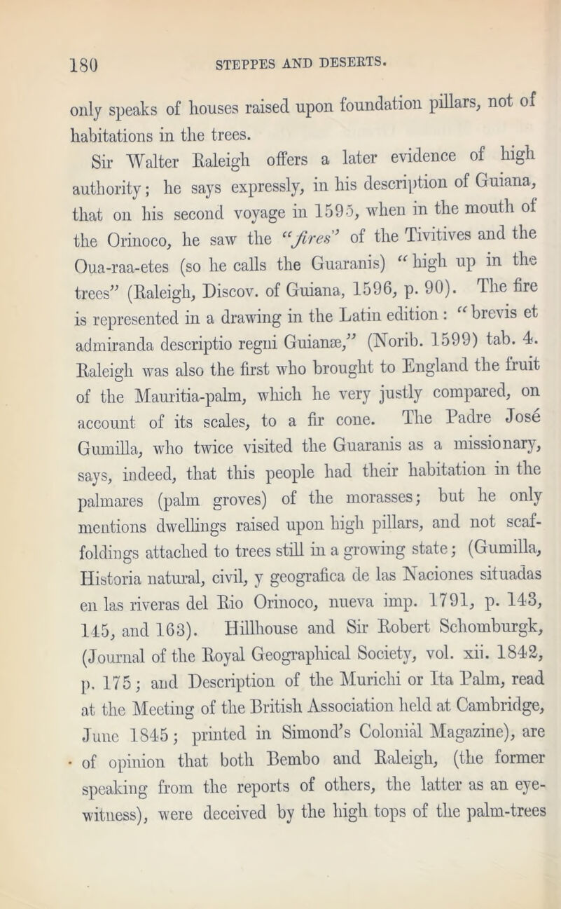 only speaks of houses raised upon foundation pillars, not of habitations in the trees. Sir Walter Raleigh offers a later evidence of high authority; he says expressly, in his description of Guiana, that on his second voyage in 1595, when in the mouth of the Orinoco, he saw the “fires’ of the Tivitives and the Oua-raa-etes (so he calls the Guaranis) “ high up in the trees” (Raleigh, Discov. of Guiana, 1596, p. 90). The fire is represented in a drawing in the Latin edition : “ brevis et admiranda descriptio regni Guianse,” (Norib. 1599) tab. 4. Raleigh was also the first who brought to England the fruit of the Mauritia-palm, which he very justly compared, on account of its scales, to a fir cone. The Padre Jose Gumilla, who twice visited the Guaranis as a missionary, says, indeed, that this people had their habitation in the palmares (palm groves) of the morasses; but he only mentions dwellings raised upon high pillars, and not scaf- foldings attached to trees still in a growing state; (Gumilla, Historia natural, civil, y geografica de las Naciones situadas en las riveras del Rio Orinoco, nueva imp. 1791, p. 143, 145, and 163). Hillhouse and Sir Robert Schomburgk, (Journal of the Royal Geographical Society, vol. xii. 1842, p. 175; and Description of the Muriclii or Ita Palm, read at the Meeting of the British Association held at Cambridge, June 1845; printed in Simond's Colonial Magazine), are • of opinion that both Bembo and Raleigh, (the former speaking from the reports of others, the latter as an eye- witness), were deceived by the high tops of the palm-trees