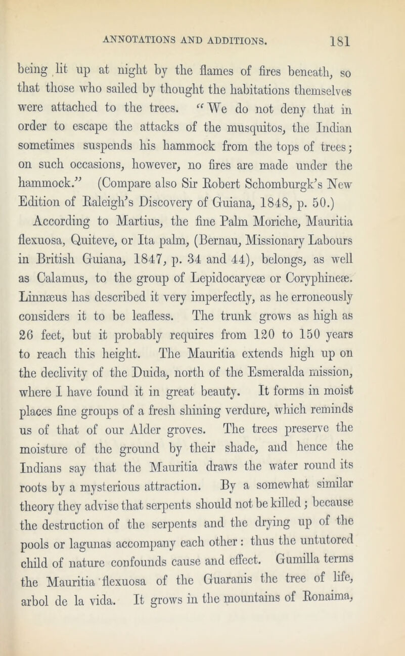 being lit up at night by the flames of fires beneath, so that those who sailed by thought the habitations themselves were attached to the trees. “We do not deny that in order to escape the attacks of the musquitos, the Indian sometimes suspends his hammock from the tops of trees; on such occasions, however, no fires are made under the hammock.” (Compare also Sir Robert SchomburglCs New Edition of Raleigh's Discovery of Guiana, 1848, p. 50.) According to Martius, the fine Palm Moriche, Mauritia flexuosa, Quiteve, or Ita palm, (Bernau, Missionary Labours in British Guiana, 1847, p. 34 and 44), belongs, as well as Calamus, to the group of Lepidocaryese or Coryphineie. Linnseus has described it very imperfectly, as he erroneously considers it to be leafless. The trunk grows as high as 26 feet, but it probably requires from 120 to 150 years to reach this height. The Mauritia extends high up on the declivity of the Duida, north of the Esmeralda mission, where 1 have found it in great beauty. It forms in moist places fine groups of a fresh shining verdure, which reminds us of that of our Alder groves. The trees preserve the moisture of the ground by their shade, and hence the Indians say that the Mauritia draws the water round its roots by a mysterious attraction. By a somewhat similar theory they advise that serpents should not be killed ; because the destruction of the serpents and the drying up of the pools or lagunas accompany each other: thus the untutored child of nature confounds cause and effect. Gumilla terms the Mauritia' flexuosa of the Guaranis the tree of life, arbol de la vida. It grows in the mountains of Ronaima,