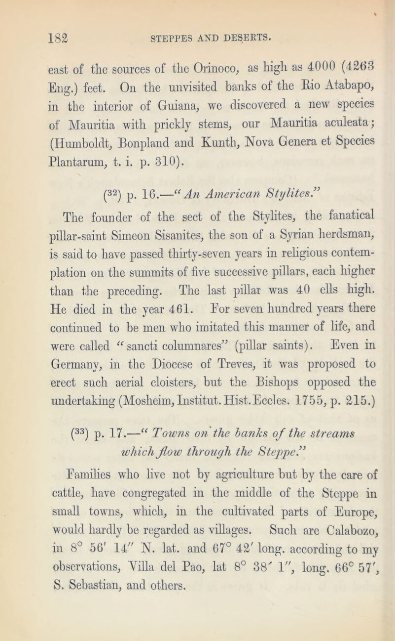 east of the sources of the Orinoco, as high as 4000 (4263 Eng.) feet. On the unvisited banks of the Bio Atabapo, in the interior of Guiana, we discovered a new species of Mauritia with prickly stems, our Mauritia aculeata; (Humboldt, Bonpland and Kunth, Nova Genera et Species Plantarum, t. i. p. 310). (32) p. 16.—“ An American Stglites.” The founder of the sect of the Stylites, the fanatical pillar-saint Simeon Sisanites, the son of a Syrian herdsman, is said to have passed thirty-seven years in religious contem- plation on the summits of five successive pillars, each higher than the preceding. The last pillar was 40 ells high. He died in the year 461. Eor seven hundred years there continued to be men who imitated this manner of life, and were called “ sancti columnares” (pillar saints). Even in Germany, in the Diocese of Treves, it was proposed to erect such aerial cloisters, but the Bishops opposed the undertaking (Mosheim,Institut. Hist.Eccles. 1755, p. 215.) (33) p. 17.—“ Towns on the hanks of the streams which flow through the Steppe.” Families who live not by agriculture but by the care of cattle, have congregated in the middle of the Steppe in small towns, which, in the cultivated parts of Europe, would hardly be regarded as villages. Such are Calabozo, in 8° 56' 14 N. lat. and 67° 42' long, according to my observations, Villa del Pao, lat 8° 38' 1, long. 66° 57', S. Sebastian, and others.