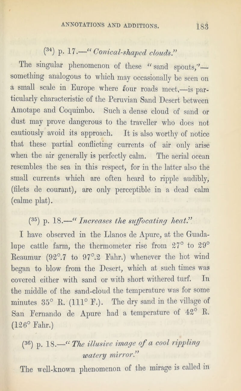 (34) P* 17.—“ Coniccd-shaped clouds The singular phenomenon of these “sand spouts/’ something analogous to which may occasionally be seen on a small scale in Europe where four roads meet,—is par- ticularly characteristic of the Peruvian Sand Desert between Amotape and Cocpiimbo. Such a dense cloud of sand or dust may prove dangerous to the traveller who does not cautiously avoid its approach. It is also worthy of notice that these partial conflicting currents of air only arise when the air generally is perfectly calm. The aerial ocean resembles the sea in this respect, for in the latter also the small currents which are often heard to ripple audibly, (filets de courant), are only perceptible in a dead calm (calme plat). (35) p. 18.—“ Increases the suffocating heat.” I have observed in the Llanos de Apure, at the Guada- lupe cattle farm, the thermometer rise from 27° to 29° Eeaumur (92°.7 to 97°.2 Pahr.) whenever the hot wind began to blow from the Desert, which at such times was covered either with sand or with short withered turf. In the middle of the sand-cloud the temperature was for some minutes 35° E. (111° F.). The dry sand in the village of San Fernando de Apure had a temperature of 42° E. (126° Falir.) (36) p. 18.—“ The illusive image of a cool rippling watery mirror The well-known phenomenon of the mirage is called in