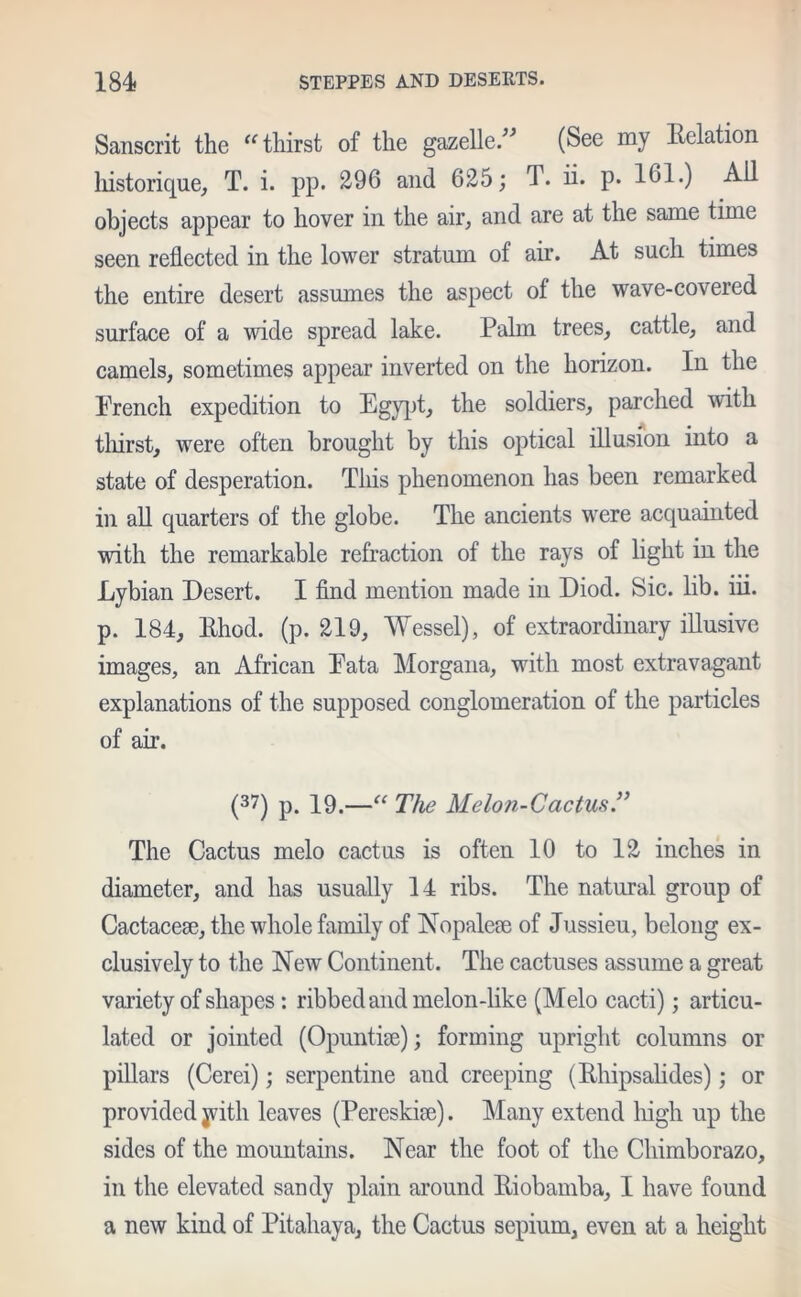 Sanscrit the thirst of the gazelle” (See my Eelation historique, T. i. pp. 296 and 625; T. ii. p. 161.) All objects appear to hover in the air, and are at the same time seen reflected in the lower stratum of air. At such times the entire desert assumes the aspect of the wave-covered surface of a wide spread lake. Palm trees, cattle, and camels, sometimes appear inverted on the horizon. In the French expedition to Egypt, the soldiers, parched with thirst, were often brought by this optical illusion into a state of desperation. This phenomenon has been remarked in all quarters of the globe. The ancients were acquainted with the remarkable refraction of the rays of light in the Lybian Desert. I find mention made in Diod. Sic. lib. iii. p. 184, Ehod. (p. 219, Wessel), of extraordinary illusive images, an African Eata Morgana, with most extravagant explanations of the supposed conglomeration of the particles of ah’. (37) p. 19.—“ The Melon-Cactus ” The Cactus melo cactus is often 10 to 12 inches in diameter, and has usually 14 ribs. The natural group of Cactacese, the whole family of Nopaleae of Jussieu, belong ex- clusively to the New Continent. The cactuses assume a great variety of shapes : ribbed and melon-like (Melo cacti); articu- lated or jointed (Opuntise); forming upright columns or pillars (Cerei); serpentine and creeping (Ehipsalides); or provided jvitli leaves (Pereskise). Many extend high up the sides of the mountains. Near the foot of the Chimborazo, in the elevated sandy plain around Eiobamba, I have found a new kind of Pitahaya, the Cactus sepium, even at a height